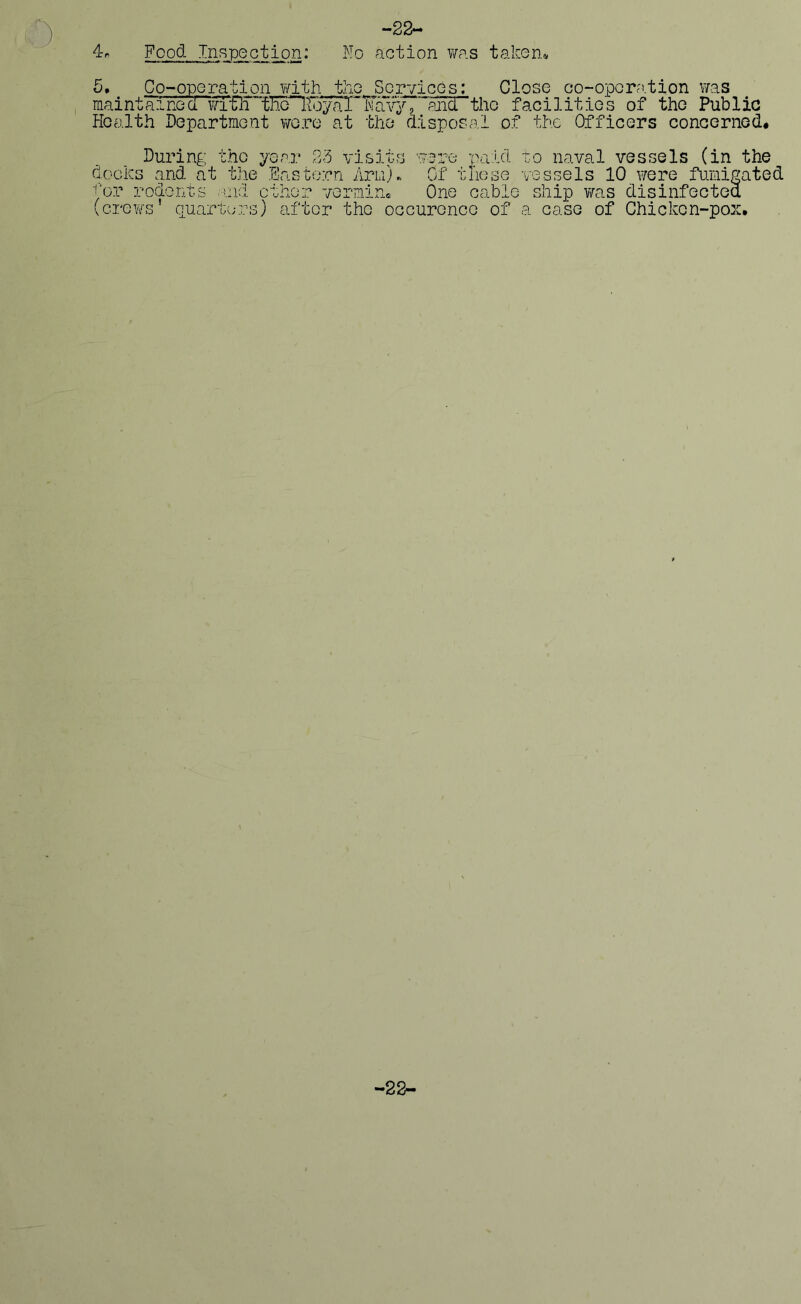 4« Food Inspection: No -22- action was taken* 5, Co-operation with the Services: Close co-operation was mm-r„ ,, . ■ ■ I-* # , * tm p—mw —, — . . • -l • I • M m .* 1 1 * mai nthi neawTflT™'tNo~lF _ Health Department were at Mav; the During the year 23 docks and at the Eastern ts and other vermir Armj *and”the facilities of the Public disposal of the Officers concerned* ere paid to naval vessels (in the Of these vessels 10 were fumigated One cable ship was disinfoctet :or roneHu (crews’ quarters) after the occurence of a case of Chicken-pox —22—