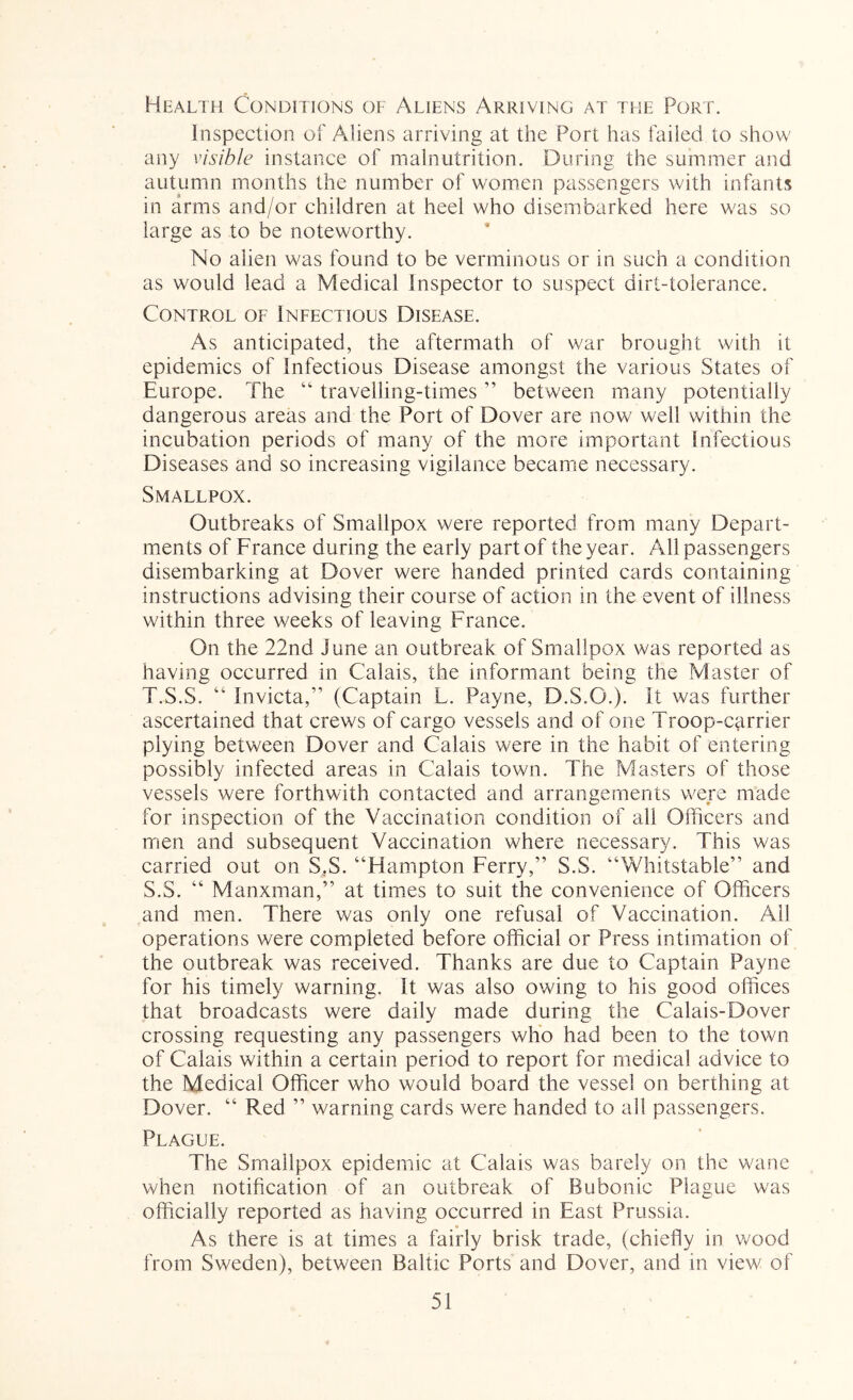 Health Conditions of Aliens Arriving at the Port. Inspection of Aliens arriving at the Port has failed to show any visible instance of mainutrition. During the sumraer and autumn months the number of women passengers with infants in arms and/or children at heel who disembarked here was so large as to be noteworthy. No alien was found to be verminous or in such a condition as would lead a Medical inspector to suspect dirt-tolerance. Control of Infectious Disease. As anticipated, the aftermath of war brought with it epidemics of Infectious Disease amongst the various States of Europe. The “ travelling-times ” between many potentially dangerous areas and the Port of Dover are now well within the incubation periods of many of the more important Infectious Diseases and so increasing vigilance became necessary. Smallpox. Outbreaks of Smallpox were reported from many Depart- ments of France during the early part of the year. All passengers disembarking at Dover were handed printed cards containing instructions advising their course of action in the event of illness within three weeks of leaving France. On the 22nd June an outbreak of Smallpox was reported as having occurred in Calais, the informant being the Master of T.S.S. “ Invicta,” (Captain L. Payne, D.S.O.). it was further ascertained that crews of cargo vessels and of one Troop-c^irrier plying between Dover and Calais were in the habit of entering possibly infected areas in Calais town. The Masters of those vessels were forthwith contacted and arrangements were made for inspection of the Vaccination condition of all Oflicers and men and subsequent Vaccination where necessary. This was carried out on S.S. “Hampton Ferry,” S.S. “Whitstable” and S.S. “ Manxman,” at times to suit the convenience of Officers and men. There was only one refusal of Vaccination. All operations were completed before official or Press intimation of the outbreak was received. Thanks are due to Captain Payne for his timely warning. It was also owing to his good offices that broadcasts were daily made during the Calais-Dover crossing requesting any passengers who had been to the town of Calais within a eertain period to report for medical advice to the Medical Officer who would board the vessel on berthing at Dover. “ Red ” warning cards were handed to all passengers. Plague. The Smallpox epidemic at Calais was barely on the wane when notification of an outbreak of Bubonic Plague was officially reported as having occurred in East Prussia. As there is at times a fairly brisk trade, (chiefly in wood from Sweden), between Baltic Ports and Dover, and in view of