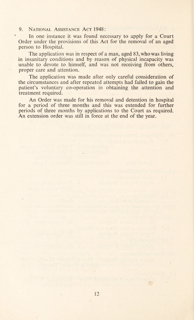 9. National Assistance Act 1948: In one instance it was found necessary to apply for a Court Order under the provisions of this Act for the removal of an aged person to Hospital. The application was in respect of a man, aged 83, who was living in insanitary conditions and by reason of physical incapacity was unable to devote to himself, and was not receiving from others, proper care and attention. The application was made after only careful consideration of the circumstances and after repeated attempts had failed to gain the patient’s voluntary co-operation in obtaining the attention and treatment required. An Order was made for his removal and detention in hospital for a period of three months and this was extended for further periods of three months by applications to the Court as required. An extension order was still in force at the end of the year.