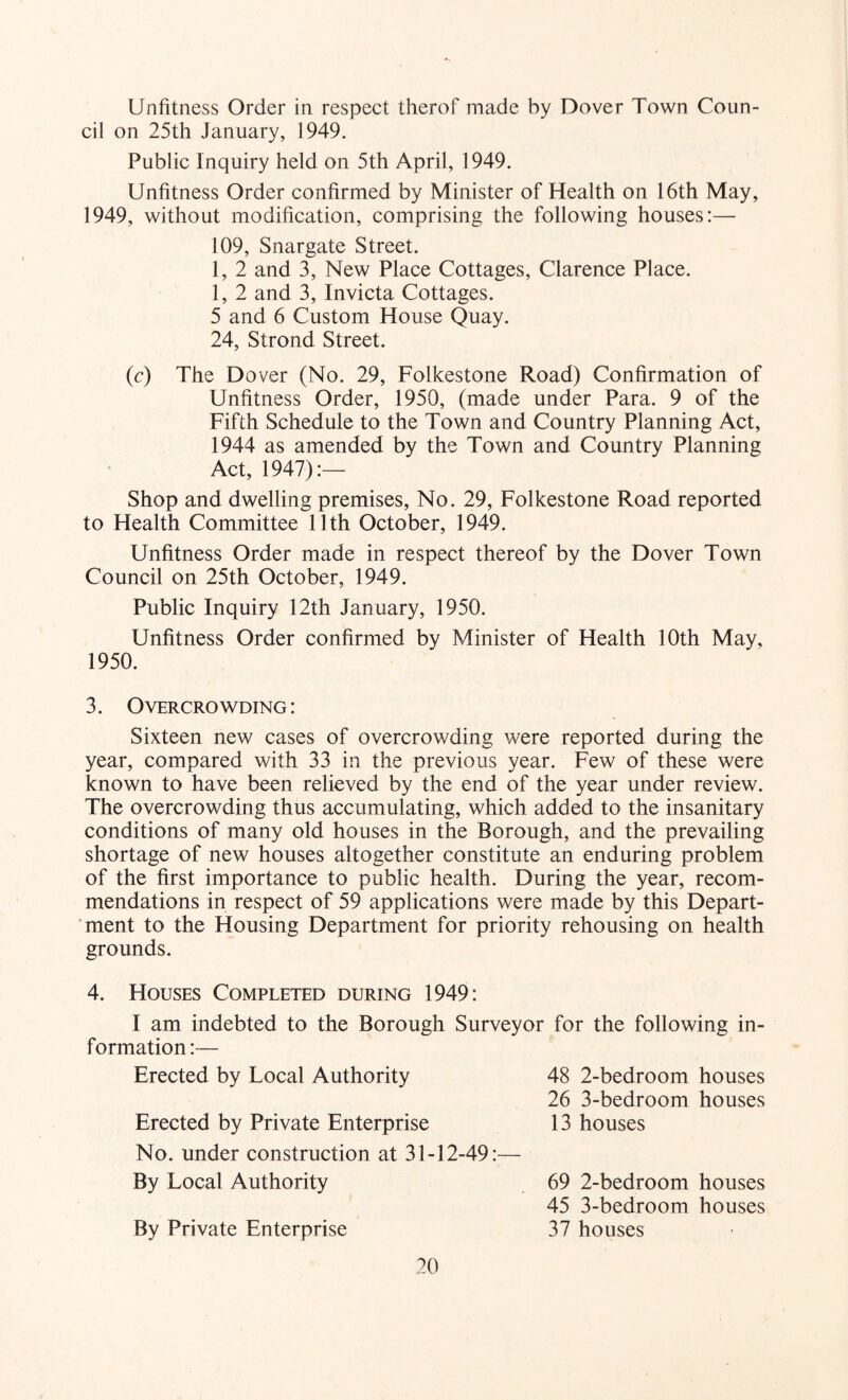 Unfitness Order in respect therof made by Dover Town Coun- cil on 25th January, 1949. Public Inquiry held on 5th April, 1949. Unfitness Order confirmed by Minister of Health on 16th May, 1949, without modification, comprising the following houses:— 109, Snargate Street. 1, 2 and 3, New Place Cottages, Clarence Place. 1, 2 and 3, Invicta Cottages. 5 and 6 Custom House Quay. 24, Strond Street. (c) The Dover (No. 29, Folkestone Road) Confirmation of Unfitness Order, 1950, (made under Para. 9 of the Fifth Schedule to the Town and Country Planning Act, 1944 as amended by the Town and Country Planning Act, 1947):— Shop and dwelling premises. No. 29, Folkestone Road reported to Health Committee 11th October, 1949. Unfitness Order made in respect thereof by the Dover Town Council on 25th October, 1949. Public Inquiry 12th January, 1950. Unfitness Order confirmed by Minister of Health 10th May, 1950. 3. Overcrowding: Sixteen new cases of overcrowding were reported during the year, compared with 33 in the previous year. Few of these were known to have been relieved by the end of the year under review. The overcrowding thus accumulating, which added to the insanitary conditions of many old houses in the Borough, and the prevailing shortage of new houses altogether constitute an enduring problem of the first importance to public health. During the year, recom- mendations in respect of 59 applications were made by this Depart- ’ment to the Housing Department for priority rehousing on health grounds. 4. Houses Completed during 1949: I am indebted to the Borough Surveyor for the following in- formation:— Erected by Local Authority 48 2-bedroom houses Erected by Private Enterprise No. under construction at 31-12-49: By Local Authority 26 3-bedroom houses 13 houses By Private Enterprise 69 2-bedroom houses 45 3-bedroom houses 37 houses