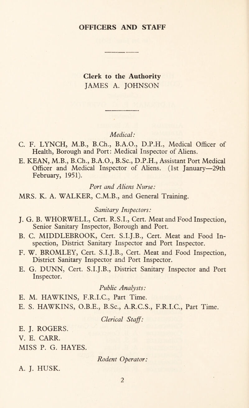 OFFICERS AND STAFF Clerk to the Authority JAMES A. JOHNSON Medical: C. F. LYNCH, M.B., B.Ch., B.A.O., D.P.H., Medical Officer of Health, Borough and Port: Medical Inspector of Aliens. E. KEAN, M.B., B.Ch., B.A.O., B.Sc., D.P.H., Assistant Port Medical Officer and Medical Inspector of Aliens. (1st January—29th February, 1951). Port and Aliens Nurse: MRS. K. A. WALKER, C.M.B., and General Training. Sanitary Inspectors: J. G. B. WHORWELL, Cert. R.S.L, Cert. Meat and Food Inspection, Senior Sanitary Inspector, Borough and Port. B. C. MIDDLEBROOK, Cert. S.I.J.B., Cert. Meat and Food In- spection, District Sanitary Inspector and Port Inspector. F. W. BROMLEY, Cert. S.I.J.B., Cert. Meat and Food Inspection, District Sanitary Inspector and Port Inspector. E. G. DUNN, Cert. S.I.J.B., District Sanitary Inspector and Port Inspector. Public Analysts: E. M. HAWKINS, F.R.I.C., Part Time. E. S. HAWKINS, O.B.E., B.Sc., A.R.C.S., F.R.I.C., Part Time. Clerical Staff: E. J. ROGERS. V. E. CARR. MISS P. G. HAYES. Rodent Operator: A. J. HUSK.