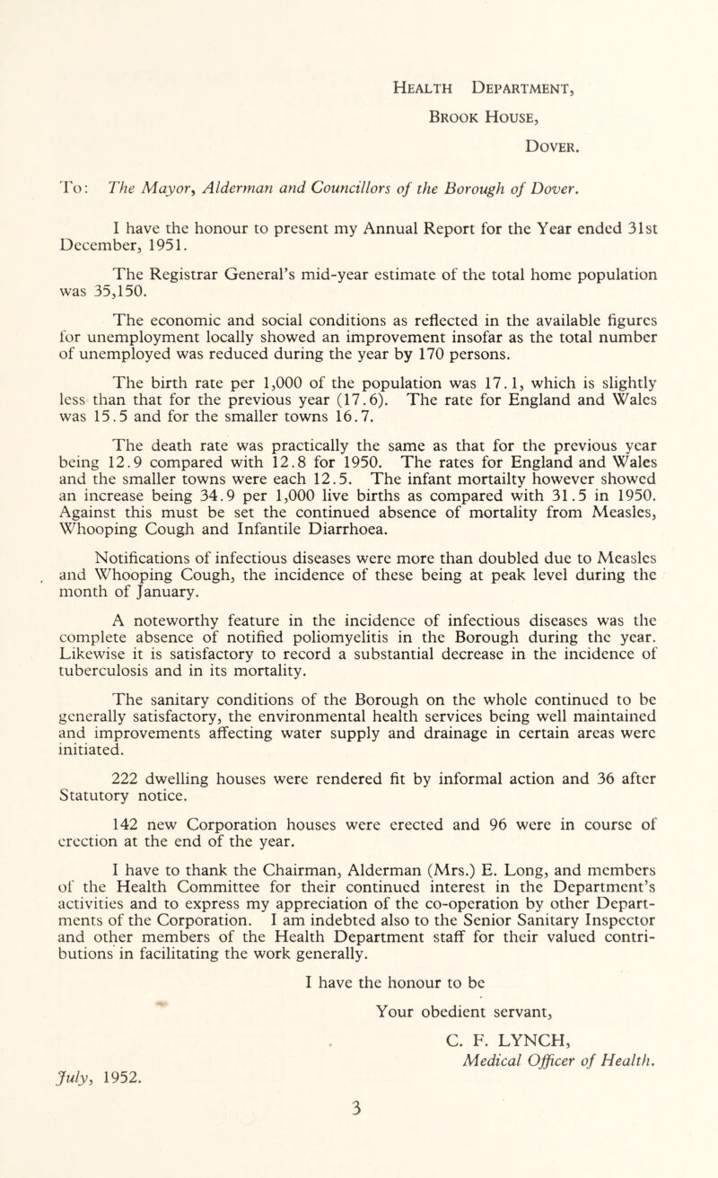 Health Department, Brook House, Dover. ro: The Mayor^ Alderman and Councillors of the Borough of Dover, I have the honour to present my Annual Report for the Year ended 31st December, 1951. The Registrar General’s mid-year estimate of the total home population was 35,150. The economic and social conditions as reflected in the available figures for unemployment locally showed an improvement insofar as the total number of unemployed was reduced during the year by 170 persons. The birth rate per 1,000 of the population was 17.1, which is slightly less than that for the previous year (17.6). The rate for England and Wales was 15.5 and for the smaller towns 16.7. The death rate was practically the same as that for the previous year being 12.9 compared with 12.8 for 1950. The rates for England and Wales and the smaller towns were each 12.5. The infant mortailty however showed an increase being 34.9 per 1,000 live births as compared with 31.5 in 1950. Against this must be set the continued absence of mortality from Measles, Whooping Cough and Infantile Diarrhoea. Notifications of infectious diseases were more than doubled due to Measles and Whooping Cough, the incidence of these being at peak level during the month of January. A noteworthy feature in the incidence of infectious diseases was the complete absence of notified poliomyelitis in the Borough during the year. Likewise it is satisfactory to record a substantial decrease in the incidence of tuberculosis and in its mortality. The sanitary conditions of the Borough on the whole continued to be generally satisfactory, the environmental health services being well maintained and improvements affecting water supply and drainage in certain areas were initiated. 222 dwelling houses were rendered fit by informal action and 36 after Statutory notice. 142 new Corporation houses were erected and 96 were in course of erection at the end of the year. I have to thank the Chairman, Alderman (Mrs.) E. Long, and members of the Health Committee for their continued interest in the Department’s activities and to express my appreciation of the co-operation by other Depart- ments of the Corporation. I am indebted also to the Senior Sanitary Inspector and other members of the Health Department staff for their valued contri- butions in facilitating the work generally. I have the honour to be Your obedient servant. July, 1952. C. F. LYNCH, Medical Officer of Health.