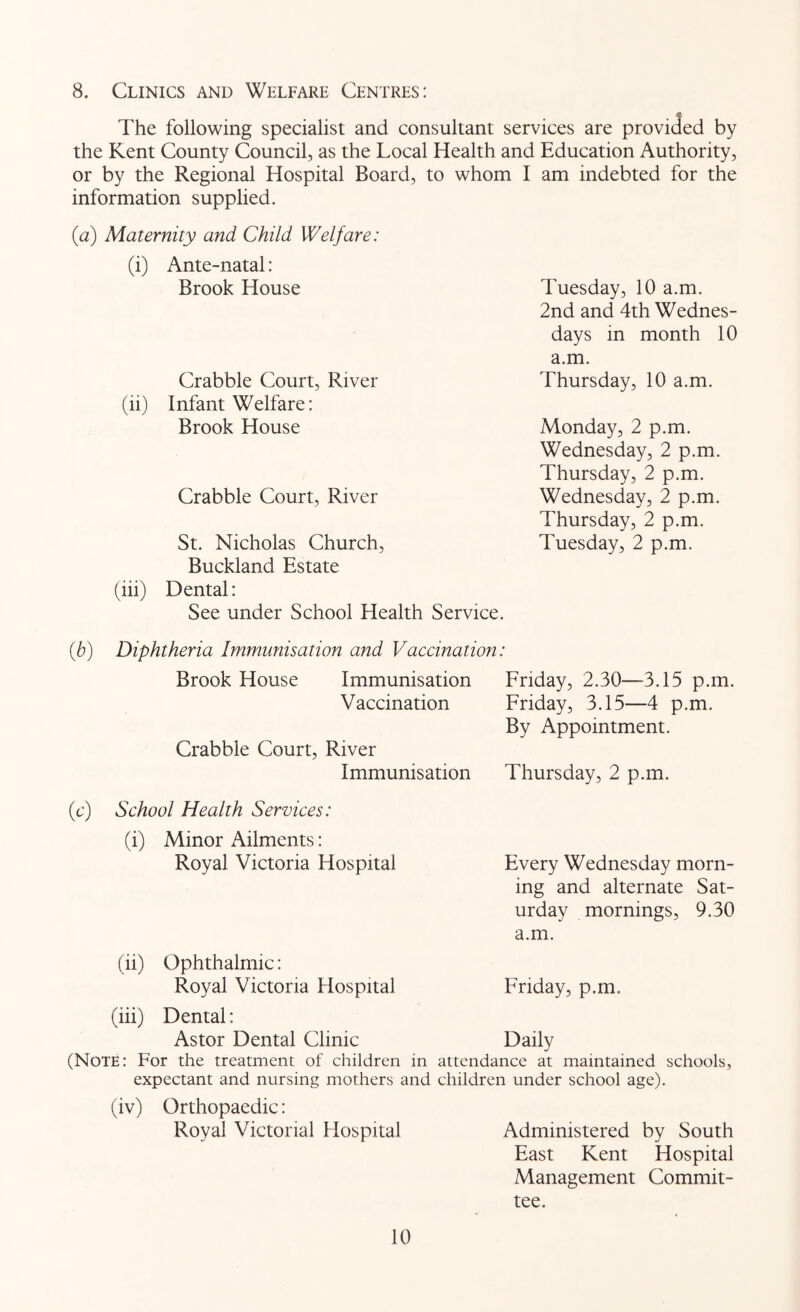 8. Clinics and Welfare Centres: The following specialist and consultant services are provided by the Kent County Council, as the Local Health and Education Authority, or by the Regional Hospital Board, to whom I am indebted for the information supplied. (a) Maternity and Child Welfare: (i) Ante-natal: Brook House Tuesday, 10 a.m. Crabble Court, River 2nd and 4th Wednes- days in month 10 a.m. Thursday, 10 a.m. (ii) Infant Welfare: Brook House Monday, 2 p.m. Crabble Court, River Wednesday, 2 p.m. Thursday, 2 p.m. Wednesday, 2 p.m. St. Nicholas Church, Thursday, 2 p.m. Tuesday, 2 p.m. Buckland Estate (iii) Dental: See under School Health Service. [b) Diphtheria Immunisation and Vaccination Brook House Immunisation Friday, 2.30—3.15 p.m. Vaccination Friday, 3.15—4 p.m. Crabble Court, River Immunisation By Appointment. Thursday, 2 p.m. (c) School Health Services: (i) Minor Ailments: Royal Victoria Hospital Every Wednesday morn- (ii) Ophthalmic: Royal Victoria Hospital ing and alternate Sat- urday mornings, 9.30 a.m. Friday, p.m. (iii) Dental: Astor Dental Clinic Daily (Note: For the treatment of children in attendance at maintained schools, expectant and nursing mothers and children under school age). (iv) Orthopaedic: Royal Victonal Hospital Administered by South East Kent Hospital Management Commit- tee.