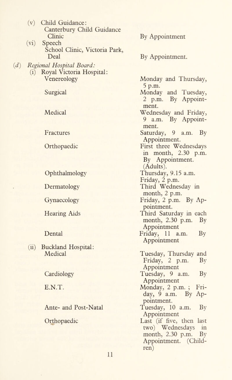 (v) Child Guidance: Canterbury Child Guidance Clinic (vi) Speech School Clinic, Victoria Park, Deal (d) Regional Hospital Board: (i) Royal Victoria Hospital: Venereology By Appointment By Appointment. Monday and Thursday, 5 p,m. Surgical Monday and Tuesday, 2 p.m. By Appoint- ment. Medical Wednesday and Friday, 9 a.m. By Appoint- ment. Fractures Saturday, 9 a.m. By Appointment. Orthopaedic First three Wednesdays in month, 2.30 p.m. By Appointment. (Adults). Ophthalmology Thursday, 9.15 a.m. Friday, 2 p.m. Dermatology Third Wednesday in month, 2 p.m. Gynaecology Friday, 2 p.m. By Ap- Hearing Aids pointment. Third Saturday in each month, 2.30 p.m. By Appointment Dental Friday, 11 a.m. By Appointment (ii) Buckland Hospital; Medical Tuesday, Thursday and Friday, 2 p.m. By Appointment Cardiology Tuesday, 9 a.m. By E.N.T. Appointment Monday, 2 p.m. ; Fri- day, 9 a.m. By Ap- Ante- and Post-Natal pointment. Tuesday, 10 a.m. By Appointment Orthopaedic Last (if five, then last two) Wednesdays in month, 2.30 p.m. By Appointment. (Child- ren)