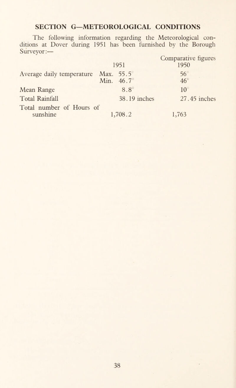 SECTION G—METEOROLOGICAL CONDITIONS The following information regarding the Meteorological con- ditions at Dover during 1951 has been furnished by the Borough Surveyor:— Comparative figures 1951 1950 Average daily temperature Max. 55.5^ 56° Min. 46.7° 46° Mean Range o 00 00 10° Total Rainfall 38.19 inches 27.45 inches Total number of Hours of sunshine 1,708.2 1,763