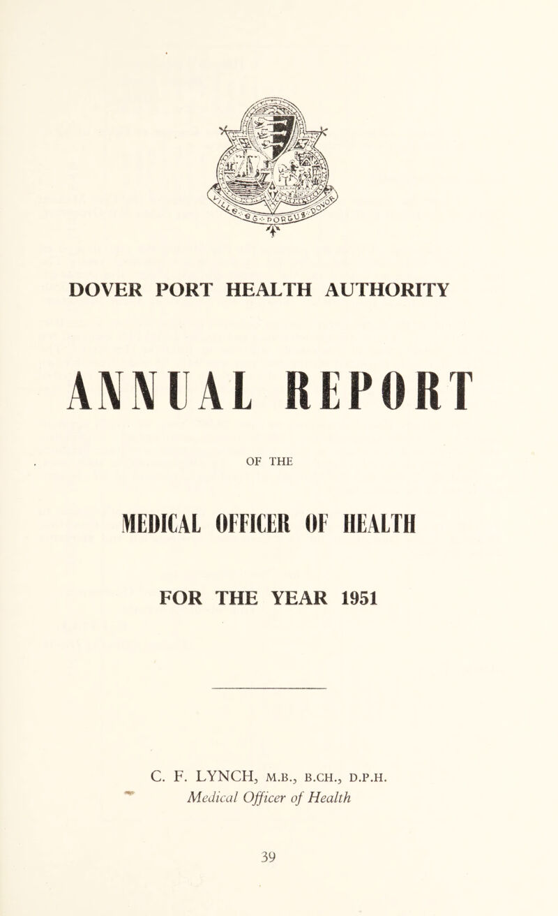 DOVER PORT HEALTH AUTHORITY mVkl REPORT OF THE MEDICAL OFFICER OF HEALTH FOR THE YEAR 1951 C. F. LYNCH, M.B., B.CH., D.P.H. Medical Officer of Health