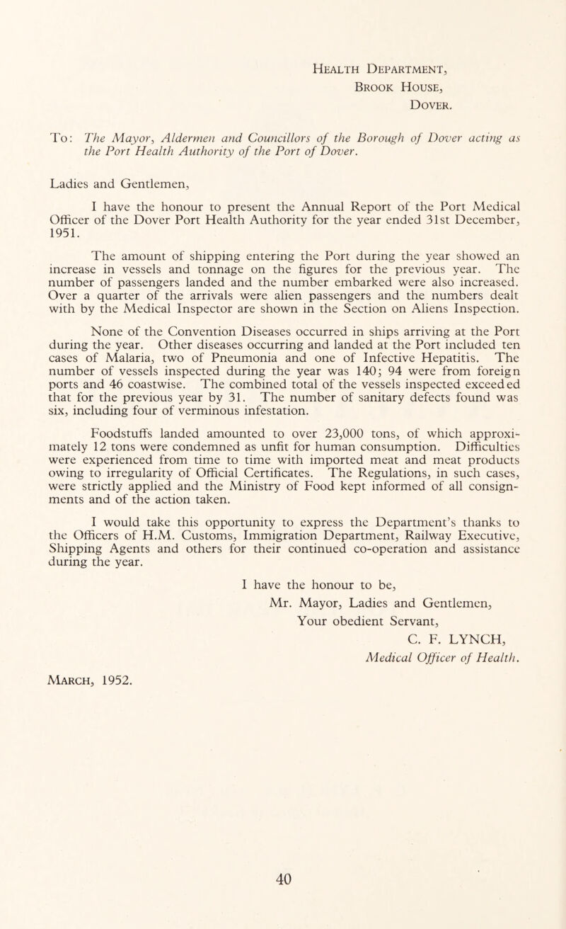 Health Department, Brook House, Dover. To: The Mayor^ Aldermen and Councillors of the Borough of Dover acting as the Port Health Authority of the Port of Dover. Ladies and Gentlemen, I have the honour to present the Annual Report of the Port Medical Officer of the Dover Port Health Authority for the year ended 31st December, 1951. The amount of shipping entering the Port during the year showed an increase in vessels and tonnage on the figures for the previous year. The number of passengers landed and the number embarked were also increased. Over a quarter of the arrivals were alien passengers and the numbers dealt with by the Medical Inspector are shown in the Section on Aliens Inspection. None of the Convention Diseases occurred in ships arriving at the Port during the year. Other diseases occurring and landed at the Port included ten cases of Malaria, two of Pneumonia and one of Infective Hepatitis. The number of vessels inspected during the year was 140^ 94 were from foreign ports and 46 coastwise. The combined total of the vessels inspected exceeded that for the previous year by 31. The number of sanitary defects found was six, including four of verminous infestation. Foodstuffs landed amounted to over 23,000 tons, of which approxi- mately 12 tons were condemned as unfit for human consumption. Difficulties were experienced from time to time with imported meat and meat products owing to irregularity of Official Certificates. The Regulations, in such cases, were strictly applied and the Ministry of Food kept informed of all consign- ments and of the action taken. I would take this opportunity to express the Department’s thanks to the Officers of H.M. Customs, Immigration Department, Railway Executive, Shipping Agents and others for their continued co-operation and assistance during the year. I have the honour to be, Mr. Mayor, Ladies and Gentlemen, Your obedient Servant, C. F. LYNCH, Medical Officer of Health. March, 1952.