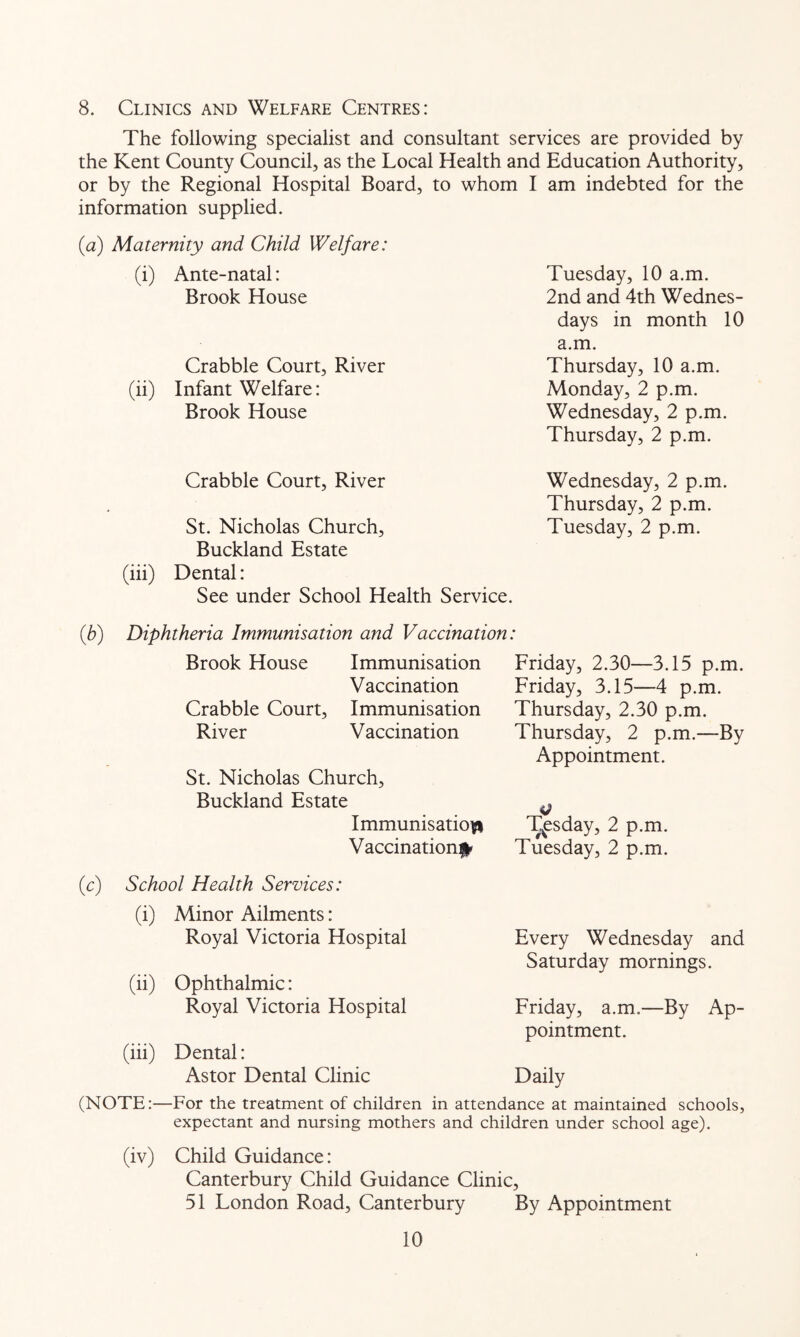 8. Clinics and Welfare Centres: The following specialist and consultant services are provided by the Kent County Council, as the Local Health and Education Authority, or by the Regional Hospital Board, to whom I am indebted for the information supplied. (a) Maternity and Child Welfare: (i) Ante-natal: Brook House Crabble Court, River (ii) Infant Welfare: Brook House Tuesday, 10 a.m. 2nd and 4th Wednes- days in month 10 a.m. Thursday, 10 a.m. Monday, 2 p.m. Wednesday, 2 p.m. Thursday, 2 p.m. Crabble Court, River Wednesday, 2 p.m. Thursday, 2 p.m. St. Nicholas Church, Tuesday, 2 p.m. Buckland Estate (iii) Dental: See under School Health Service. {b) Diphtheria Immunisation and Vaccination: Brook House Immunisation Vaccination Crabble Court, Immunisation River Vaccination St. Nicholas Church, Buckland Estate Immunisation Vaccination^ Friday, 2.30—3.15 p.m. Friday, 3.15—4 p.m. Thursday, 2.30 p.m. Thursday, 2 p.m.—By Appointment. T^sday, 2 p.m. Tuesday, 2 p.m. (c) School Health Services: (i) Minor Ailments: Royal Victoria Hospital (ii) Ophthalmic: Royal Victoria Hospital (iii) Dental: Astor Dental Clinic Every Wednesday and Saturday mornings. Friday, a.m,—By Ap- pointment. Daily (NOTE:—For the treatment of children in attendance at maintained schools, expectant and nursing mothers and children under school age). (iv) Child Guidance: Canterbury Child Guidance Clinic, 51 London Road, Canterbury By Appointment