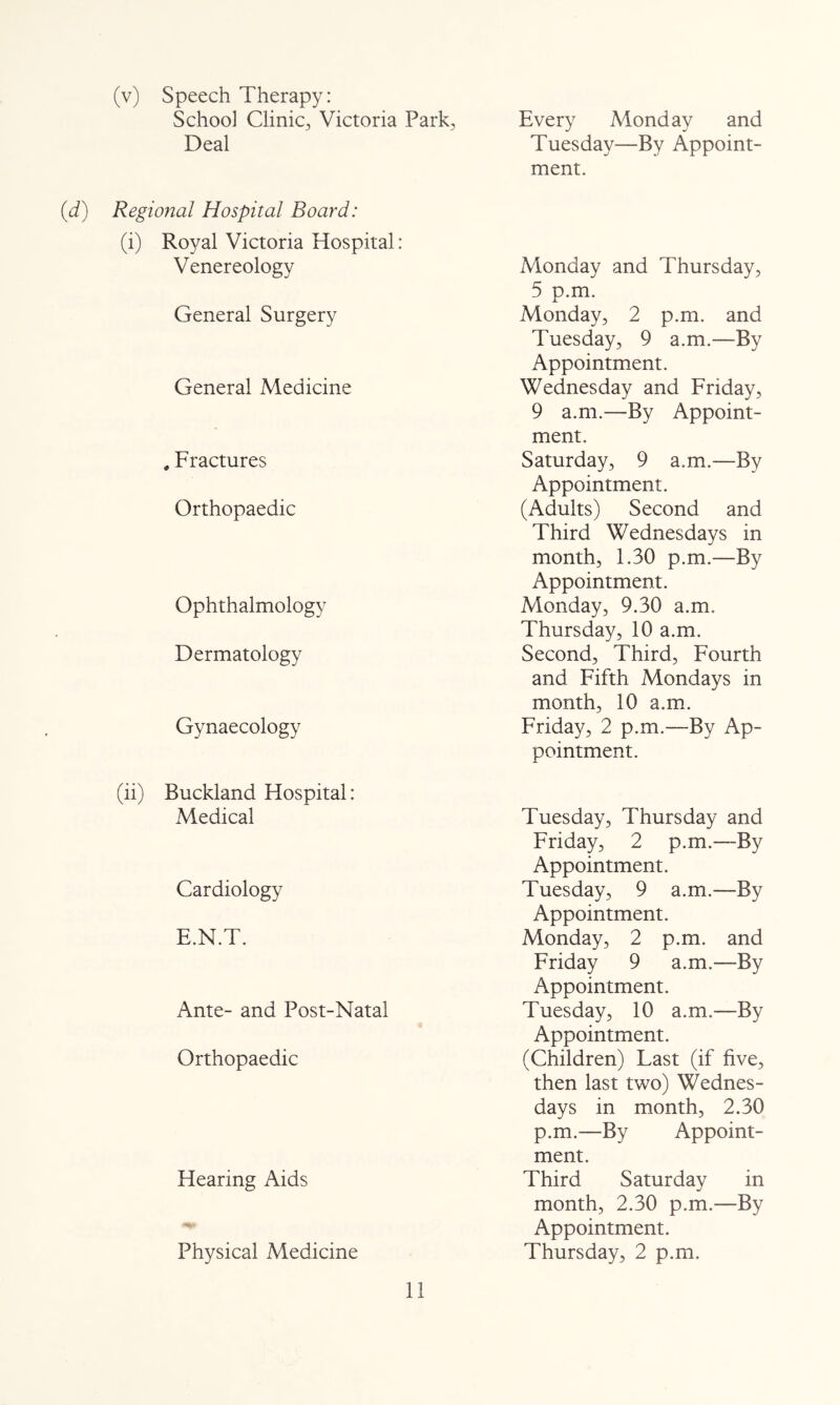 (v) Speech Therapy: School Clinic, Victoria Park, Deal (d) Regional Hospital Board: (i) Royal Victoria Hospital: Venereology General Surgery General Medicine , Fractures Orthopaedic Ophthalmology Dermatology Gynaecology (ii) Buckland Hospital: Medical Cardiology E.N.T. Ante- and Post-Natal Orthopaedic Hearing Aids Physical Medicine Every Monday and Tuesday—By Appoint- ment. Vlonday and Thursday, 5 p.m. Monday, 2 p.m. and Tuesday, 9 a.m.—By Appointment. Wednesday and Friday, 9 a.m.—By Appoint- ment. Saturday, 9 a.m.—By Appointment. (Adults) Second and Third Wednesdays in month, 1.30 p.m.—By Appointment. Vionday, 9.30 a.m. Thursday, 10 a.m. Second, Third, Fourth and Fifth Mondays in month, 10 a.m. Friday, 2 p.m.—By Ap- pointment. Tuesday, Thursday and Friday, 2 p.m.—By Appointment. Tuesday, 9 a.m.—By Appointment. Monday, 2 p.m. and Friday 9 a.m.—By Appointment. Tuesday, 10 a.m.—By Appointment. (Children) Last (if five, then last two) Wednes- days in month, 2.30 p.m.—By Appoint- ment. Third Saturday in month, 2.30 p.m.—By Appointment. Thursday, 2 p.m.