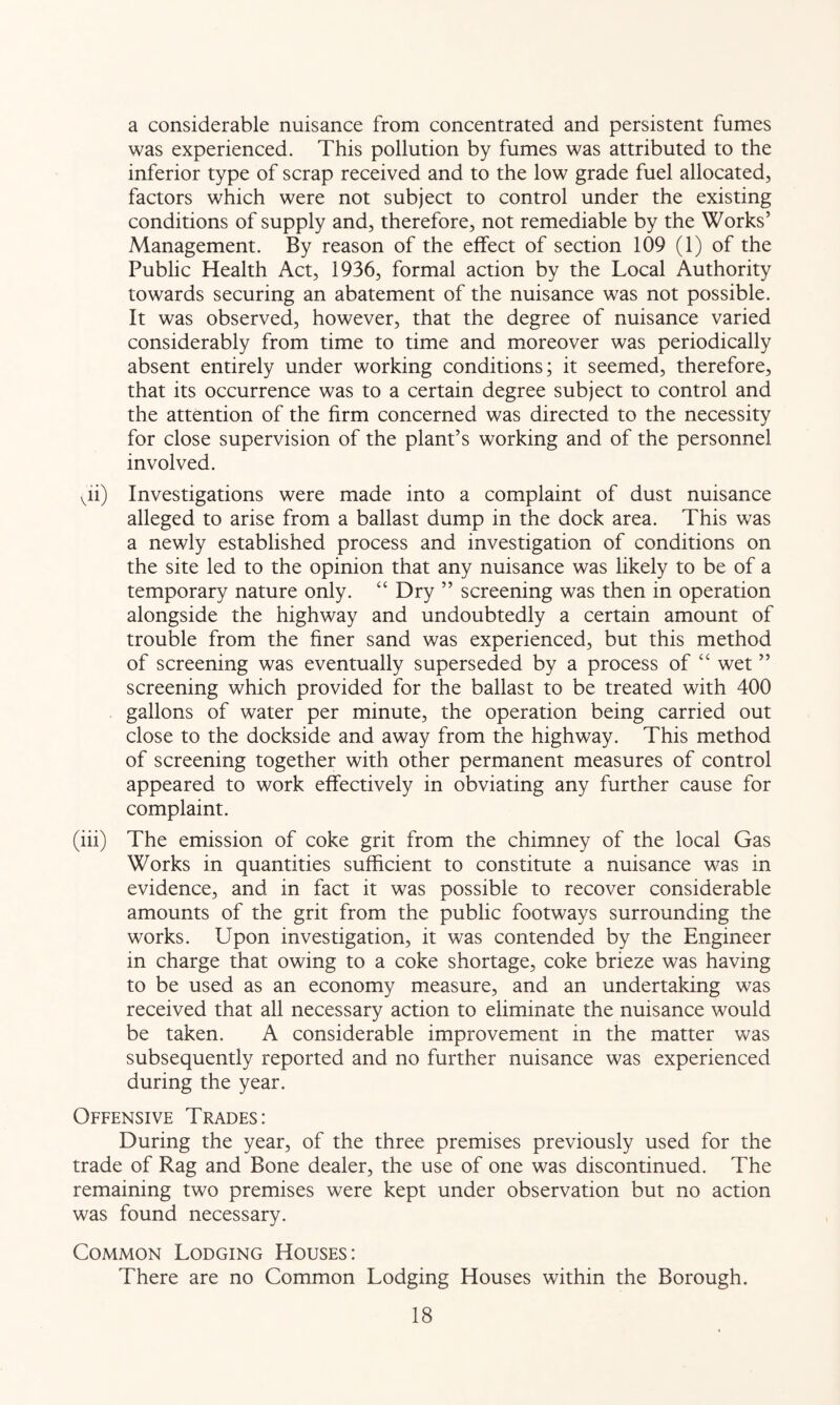 a considerable nuisance from concentrated and persistent fumes was experienced. This pollution by fumes was attributed to the inferior type of scrap received and to the low grade fuel allocated, factors which were not subject to control under the existing conditions of supply and, therefore, not remediable by the Works’ Management. By reason of the effect of section 109 (1) of the Public Health Act, 1936, formal action by the Local Authority towards securing an abatement of the nuisance was not possible. It was observed, however, that the degree of nuisance varied considerably from time to time and moreover was periodically absent entirely under working conditions; it seemed, therefore, that its occurrence was to a certain degree subject to control and the attention of the firm concerned was directed to the necessity for close supervision of the plant’s working and of the personnel involved. vii) Investigations were made into a complaint of dust nuisance alleged to arise from a ballast dump in the dock area. This was a newly established process and investigation of conditions on the site led to the opinion that any nuisance was likely to be of a temporary nature only. “ Dry ” screening was then in operation alongside the highway and undoubtedly a certain amount of trouble from the finer sand was experienced, but this method of screening was eventually superseded by a process of “ wet ” screening which provided for the ballast to be treated with 400 gallons of water per minute, the operation being carried out close to the dockside and away from the highway. This method of screening together with other permanent measures of control appeared to work effectively in obviating any further cause for complaint. (iii) The emission of coke grit from the chimney of the local Gas Works in quantities sufficient to constitute a nuisance was in evidence, and in fact it was possible to recover considerable amounts of the grit from the public footways surrounding the works. Upon investigation, it was contended by the Engineer in charge that owing to a coke shortage, coke brieze was having to be used as an economy measure, and an undertaking was received that all necessary action to eliminate the nuisance would be taken. A considerable improvement in the matter was subsequently reported and no further nuisance was experienced during the year. Offensive Trades: During the year, of the three premises previously used for the trade of Rag and Bone dealer, the use of one was discontinued. The remaining two premises were kept under observation but no action was found necessary. Common Lodging Houses: There are no Common Lodging Houses within the Borough.