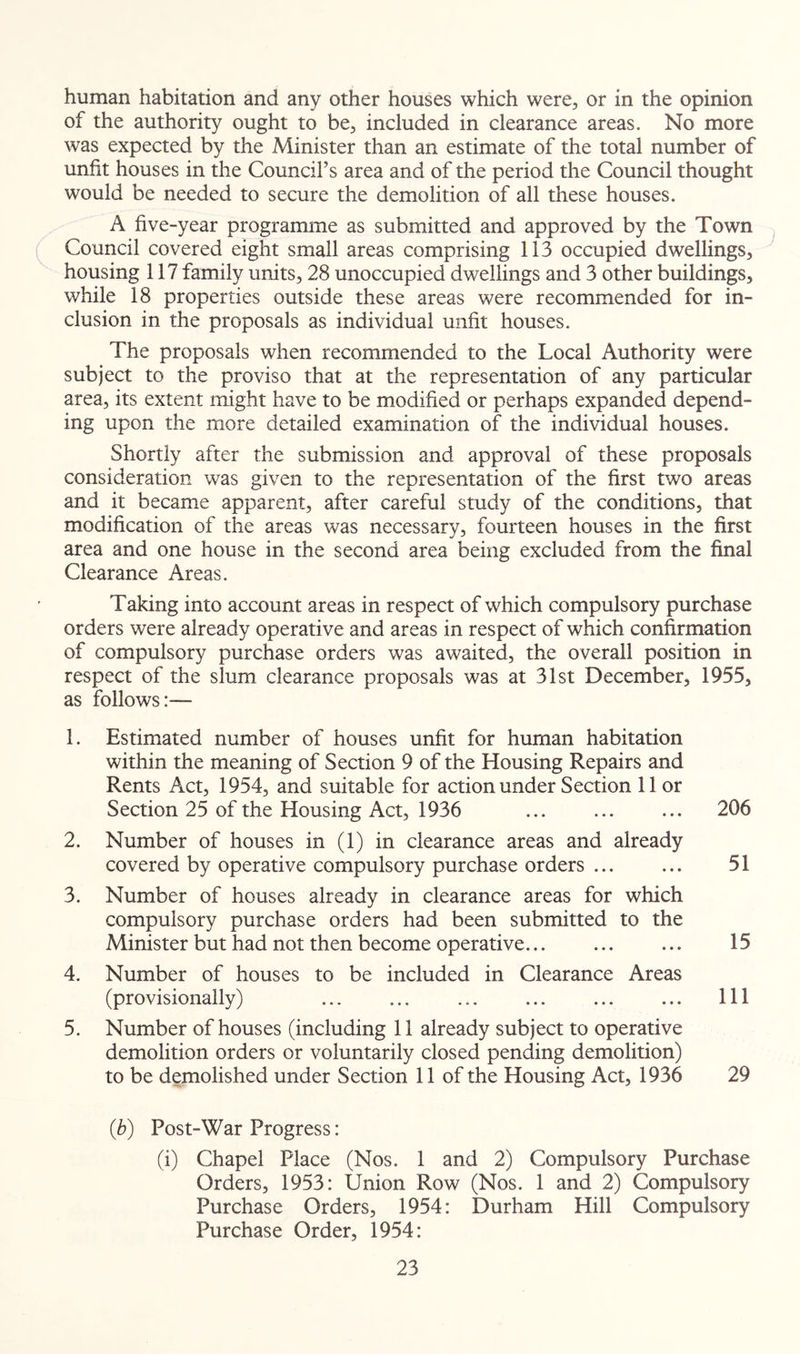 human habitation and any other houses which were, or in the opinion of the authority ought to be, included in clearance areas. No more was expected by the Minister than an estimate of the total number of unfit houses in the Council’s area and of the period the Council thought would be needed to secure the demolition of all these houses. A five-year programme as submitted and approved by the Town Council covered eight small areas comprising 113 occupied dwellings, housing 117 family units, 28 unoccupied dwellings and 3 other buildings, while 18 properties outside these areas were recommended for in- clusion in the proposals as individual unfit houses. The proposals when recommended to the Local Authority were subject to the proviso that at the representation of any particular area, its extent might have to be modified or perhaps expanded depend- ing upon the more detailed examination of the individual houses. Shortly after the submission and approval of these proposals consideration was given to the representation of the first two areas and it became apparent, after careful study of the conditions, that modification of the areas was necessary, fourteen houses in the first area and one house in the second area being excluded from the final Clearance Areas. Taking into account areas in respect of which compulsory purchase orders were already operative and areas in respect of which confirmation of compulsory purchase orders was awaited, the overall position in respect of the slum clearance proposals was at 31st December, 1955, as follows:— 1. Estimated number of houses unfit for human habitation within the meaning of Section 9 of the Housing Repairs and Rents Act, 1954, and suitable for action under Section 11 or Section 25 of the Housing Act, 1936 ... ... ... 206 2. Number of houses in (1) in clearance areas and already covered by operative compulsory purchase orders ... ... 51 3. Number of houses already in clearance areas for which compulsory purchase orders had been submitted to the Minister but had not then become operative 15 4. Number of houses to be included in Clearance Areas (provisionally) ... ... ... ... ... ... Ill 5. Number of houses (including 11 already subject to operative demolition orders or voluntarily closed pending demolition) to be demolished under Section 11 of the Housing Act, 1936 29 (b) Post-War Progress: (i) Chapel Place (Nos. 1 and 2) Compulsory Purchase Orders, 1953: Union Row (Nos. 1 and 2) Compulsory Purchase Orders, 1954: Durham Hill Compulsory Purchase Order, 1954: