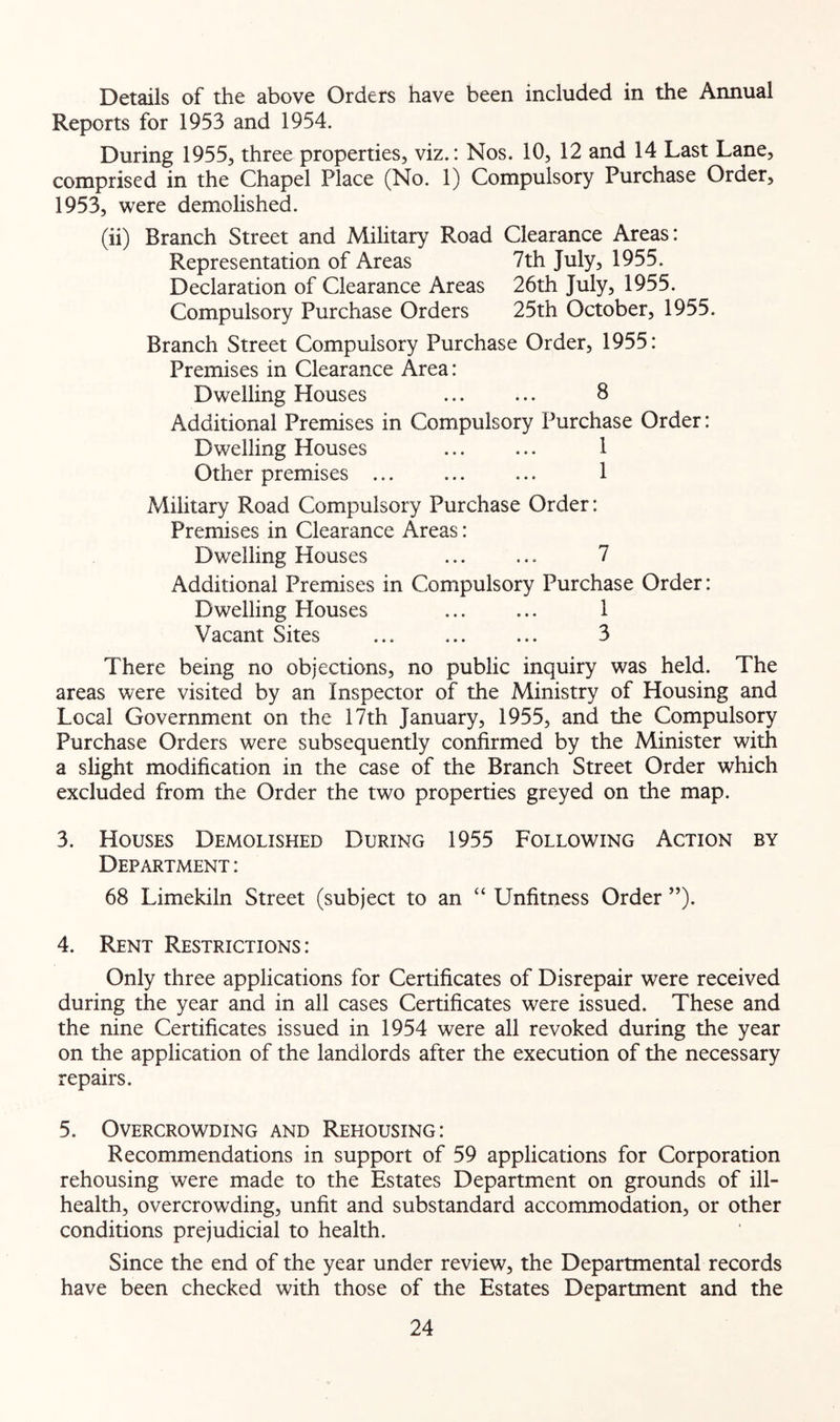 Details of the above Orders have been included in the Annual Reports for 1953 and 1954. During 1955, three properties, viz.: Nos. 10, 12 and 14 Last Lane, comprised in the Chapel Place (No. 1) Compulsory Purchase Order, 1953, were demolished. (ii) Branch Street and Military Road Clearance Areas: Representation of Areas 7th July, 1955. Declaration of Clearance Areas 26th July, 1955. Compulsory Purchase Orders 25th October, 1955. Branch Street Compulsory Purchase Order, 1955: Premises in Clearance Area: Dwelling Houses 8 Additional Premises in Compulsory Purchase Order: Dwelling Houses ... ... 1 Other premises ... ... ... 1 Military Road Compulsory Purchase Order: Premises in Clearance Areas: Dwelling Houses ... ... 7 Additional Premises in Compulsory Purchase Order: Dwelling Blouses ... ... 1 Vacant Sites ... ... ... 3 There being no objections, no public inquiry was held. The areas were visited by an Inspector of the Ministry of Housing and Local Government on the 17th January, 1955, and the Compulsory Purchase Orders were subsequently confirmed by the Minister with a slight modification in the case of the Branch Street Order which excluded from the Order the two properties greyed on the map. 3. Houses Demolished During 1955 Following Action by Department : 68 Limekiln Street (subject to an “ Unfitness Order ”). 4. Rent Restrictions : Only three applications for Certificates of Disrepair were received during the year and in all cases Certificates were issued. These and the nine Certificates issued in 1954 were all revoked during the year on the application of the landlords after the execution of the necessary repairs. 5. Overcrowding and Rehousing: Recommendations in support of 59 applications for Corporation rehousing were made to the Estates Department on grounds of ill- health, overcrowding, unfit and substandard accommodation, or other conditions prejudicial to health. Since the end of the year under review, the Departmental records have been checked with those of the Estates Department and the