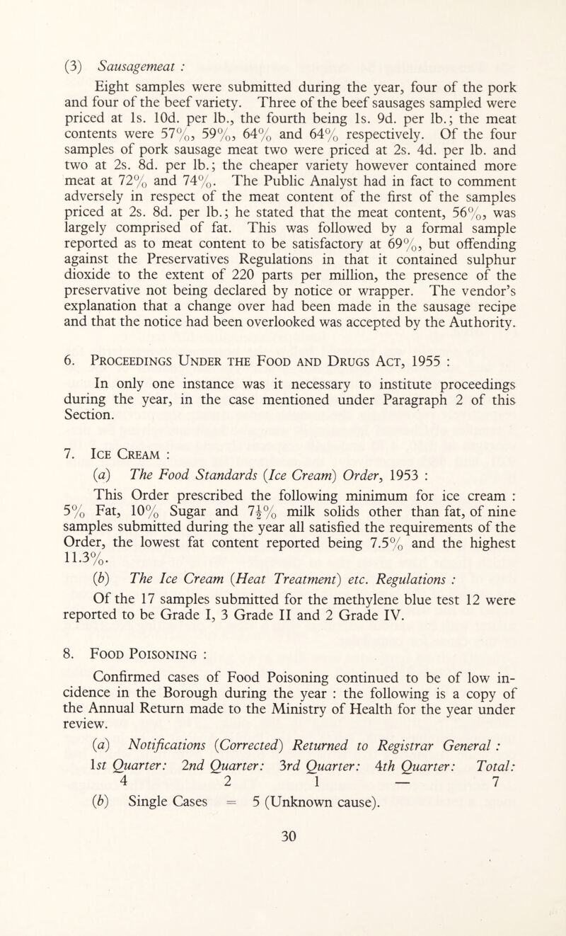 (3) Sausagemeat : Eight samples were submitted during the year, four of the pork and four of the beef variety. Three of the beef sausages sampled were priced at Is. lOd. per lb., the fourth being Is. 9d. per lb.; the meat contents were 57%, 59%, 64% and 64% respectively. Of the four samples of pork sausage meat two were priced at 2s. 4d. per lb. and two at 2s. 8d. per lb.; the cheaper variety however contained more meat at 72% and 74%. The Public Analyst had in fact to comment adversely in respect of the meat content of the first of the samples priced at 2s. 8d. per lb.; he stated that the meat content, 56%, was largely comprised of fat. This was followed by a formal sample reported as to meat content to be satisfactory at 69%, but offending against the Preservatives Regulations in that it contained sulphur dioxide to the extent of 220 parts per million, the presence of the preservative not being declared by notice or wrapper. The vendor’s explanation that a change over had been made in the sausage recipe and that the notice had been overlooked was accepted by the Authority. 6. Proceedings Under the Food and Drugs Act, 1955 : In only one instance was it necessary to institute proceedings during the year, in the case mentioned under Paragraph 2 of this Section. 7. Ice Cream : {a) The Food Standards {Ice Cream) Order, 1953 : This Order prescribed the following minimum for ice cream : 5% Fat, 10% Sugar and 7J% milk solids other than fat, of nine samples submitted during the year all satisfied the requirements of the Order, the lowest fat content reported being 7.5% and the highest 11.3%. {b) The Ice Cream {Heat Treatment) etc. Regulations : Of the 17 samples submitted for the methylene blue test 12 were reported to be Grade I, 3 Grade II and 2 Grade IV. 8. Food Poisoning : Confirmed cases of Food Poisoning continued to be of low in- cidence in the Borough during the year : the following is a copy of the Annual Return made to the Ministry of Health for the year under review. {a) Notifications {Corrected) Returned to Registrar General: Ur Quarter: 2nd Quarter: 3rd Quarter: \th Quarter: Total: 4 2 1 — 7 {b) Single Cases = 5 (Unknown cause).
