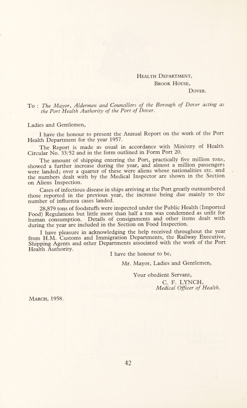 Health Department, Brook House, Dover. To : The Mayor, Aldermen and Councillors of the Borough of Dover acting as the Port Health Authority of the Port of Dover. Ladies and Gentlemen, I have the honour to present the Annual Report on the work of the Port Health Department for the year 1957. The Report is made as usual in accordance with Ministry of Health Circular No. 33/52 and in the form outlined in Form Port 20. The amount of shipping entering the Port, practically five million tons, showed a further increase during the year, and almost a million passengers were landed; over a quarter of these were aliens whose nationalities etc. and the numbers dealt with by the Medical Inspector are shown in the Section on Aliens Inspection. Cases of infectious disease in ships arriving at the Port greatly outnumbered those reported in the previous year, the increase being due mainly to the number of influenza cases landed. 28,879 tons of foodstuffs were inspected under the Public Health (Imported Food) Regulations but little more than half a ton was condemned as unfit for human consumption. Details of consignments and other items dealt with during the year are included in the Section on Food Inspection. I have pleasure in acknowledging the help received throughout the year from H.M. Customs and Immigration Departments, the Railway Executive, Shipping Agents and other Departments associated with the work of the Port Health Authority. I have the honour to be, Mr. Mayor, Ladies and Gentlemen, Your obedient Servant, C. F. LYNCH, Medical Officer of Health. March, 1958.