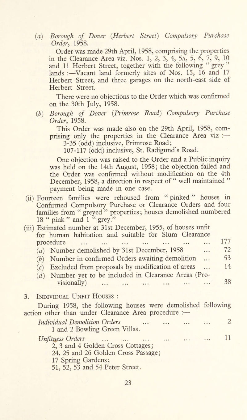 (a) Borough of Dover {Herbert Street) Compulsory Purchase Order ^ 1958. Order was made 29th April, 1958, comprising the properties in the Clearance Area viz. Nos. 1, 2, 3, 4, 5a, 5, 6, 7, 9, 10 and 11 Herbert Street, together with the following “ grey ” lands :—Vacant land formerly sites of Nos. 15, 16 and 17 Herbert Street, and three garages on the north-east side of Herbert Street. There were no objections to the Order which was confirmed on the 30th July, 1958. {b) Borough of Dover {Primrose Road) Compulsory Purchase Order ^ 1958. This Order was made also on the 29th April, 1958, com- prising only the properties in the Clearance Area viz :— 3-35 (odd) inclusive. Primrose Road; 107-117 (odd) inclusive, St. Radigund’s Road. One objection was raised to the Order and a Public inquiry was held on the 14th August, 1958; the objection failed and the Order was confirmed without modification on the 4th December, 1958, a direction in respect of “ well maintained ” payment being made in one case. (ii) Fourteen families were rehoused from “ pinked ” houses in Confirmed Compulsory Purchase or Clearance Orders and four families from “ greyed ” properties; houses demolished numbered 18 “ pink ” and 1 “ grey.” (iii) Estimated number at 31st December, 1955, of houses unfit for human habitation and suitable for Slum Clearance procedure ... ... ... ... ... ... ... 177 {a) Number demolished by 31st December, 1958 ... 72 {b) Number in confirmed Orders awaiting demolition ... 53 (c) Excluded from proposals by modification of areas ... 14 {d) Number yet to be included in Clearance Areas (Pro- visionally) ... ... ... ... ... ... 38 3. Individual Unfit Houses : During 1958, the following houses were demolished following action other than under Clearance Area procedure :— Individual Demolition Orders ... ... ... ... 2 1 and 2 Bowling Green Villas. Unfituoss Orders ... ... ... ... ... ... H 2, 3 and 4 Golden Cross Cottages; 24, 25 and 26 Golden Cross Passage; 17 Spring Gardens; 51, 52, 53 and 54 Peter Street.