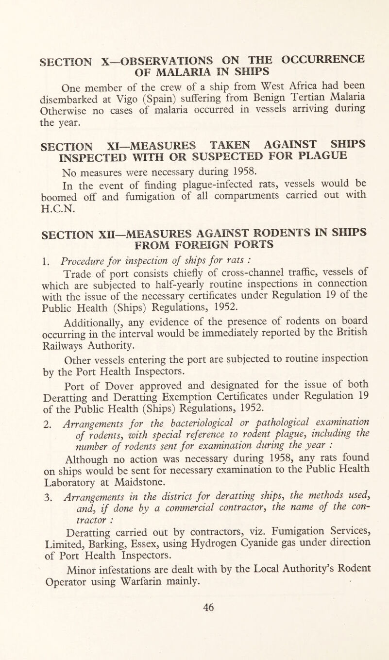 SECTION X—OBSERVATIONS ON THE OCCURRENCE OF MALARIA IN SHIPS One member of the crew of a ship from West Africa had been disembarked at Vigo (Spain) suffering from Benign Tertian Malaria Otherwise no cases of malaria occurred in vessels arriving during the year. SECTION XI—MEASURES TAKEN AGAINST SHIPS INSPECTED WITH OR SUSPECTED FOR PLAGUE No measures v^^ere necessary during 1958. In the event of finding plague-infected rats, vessels would be boomed off and fumigation of all compartments carried out with H. C.N. SECTION XII—MEASURES AGAINST RODENTS IN SHIPS FROM FOREIGN PORTS I. Procedure for inspection of skips for rats : Trade of port consists chiefly of cross-channel traffic, vessels of which are subjected to half-yearly routine inspections in connection with the issue of the necessary certificates under Regulation 19 of the Public Health (Ships) Regulations, 1952. Additionally, any evidence of the presence of rodents on board occurring in the interval would be immediately reported by the British Railways Authority. Other vessels entering the port are subjected to routine inspection by the Port Health Inspectors. Port of Dover approved and designated for the issue of both Deratting and Deratting Exemption Certificates under Regulation 19 of the Public Health (Ships) Regulations, 1952. 2. Arrangements for the bacteriological or pathological examination of rodents, with special reference to rodent plague, including the number of rodents sent for examination during the year : Although no action was necessary during 1958, any rats found on ships would be sent for necessary examination to the Public Health Laboratory at Maidstone. 3. Arrangements in the district for deratting ships, the methods used, and, if done by a commercial contractor, the name of the con- tractor : Deratting carried out by contractors, viz. Fumigation Services, Limited, Barking, Essex, using Hydrogen Cyanide gas under direction of Port Health Inspectors. Minor infestations are dealt with by the Local Authority’s Rodent Operator using Warfarin mainly.