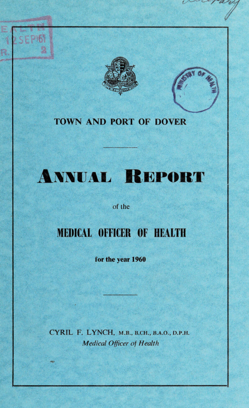 » TB.*« s * &%■ n -4 I TOWN AND PORT OF DOVER Annual Report of the MEDICAL OFFICER OF HEALTH for the year 1960 CYRIL F. LYNCH, m.b., b.ch., b.a.o,, d.p.h. Medical Officer of Health