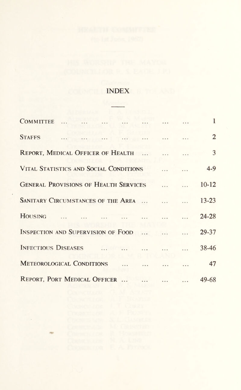 INDEX Committee Staffs Report, Medical Officer of Health .. Vital Statistics and Social Conditions General Provisions of Health Services Sanitary Circumstances of the Area .. Housing Inspection and Supervision of Food Infectious Diseases Meteorological Conditions Report, Port Medical Officer 1 2 3 4-9 10-12 13-23 24-28 29-37 38-46 47 49-68