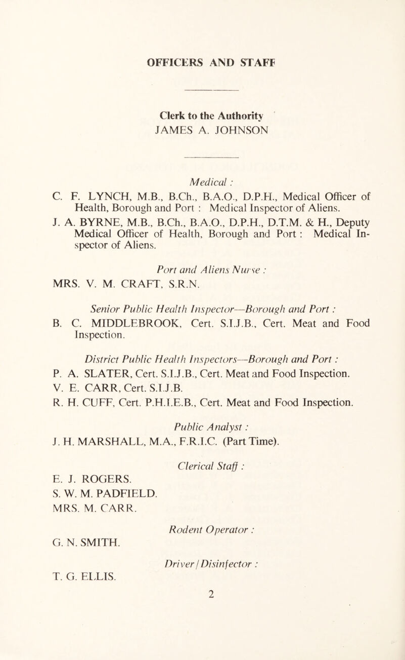 OFFICERS AND STAFF Clerk to the Authority JAMES A. JOHNSON Medical: C F. LYNCH, M.B., B.Ch., B.A.O., D.P.E[., Medical Officer of Health, Borough and Port : Medical Inspector of Aliens. J. A. BYRNE, M.B., B.Ch., B.A.O., D.P.H., D.T.M. & H., Deputy Medical Officer of Health, Borough and Port: Medical In- spector of Aliens. Port and Aliens Nurse : MRS. V. M. CRAFT, S.R.N. Senior Public Health Inspector—Borough and Port: B. C. MIDDLEBROOK, Cert. S.I.J.B., Cert. Meat and Food Inspection. District Public Health Inspectors—Borough and Port: P. A. SLATER, Cert. S.I.J.B., Cert. Meat and Food Inspection. V. E. CARR, Cert. S.I.J.B. R. H. CUFF, Cert. P.H.I.E.B., Cert. Meat and Food Inspection. Public Analyst: J. H. MARSHALL, M.A., F.R.I.C. (Part Time). Clerical Staff : E. J. ROGERS. S. W. M. PADFIELD. MRS. M. CARR. Rodent Operator: G. N. SMITH. Dri ver / Disinfector: T. G. EITIS.