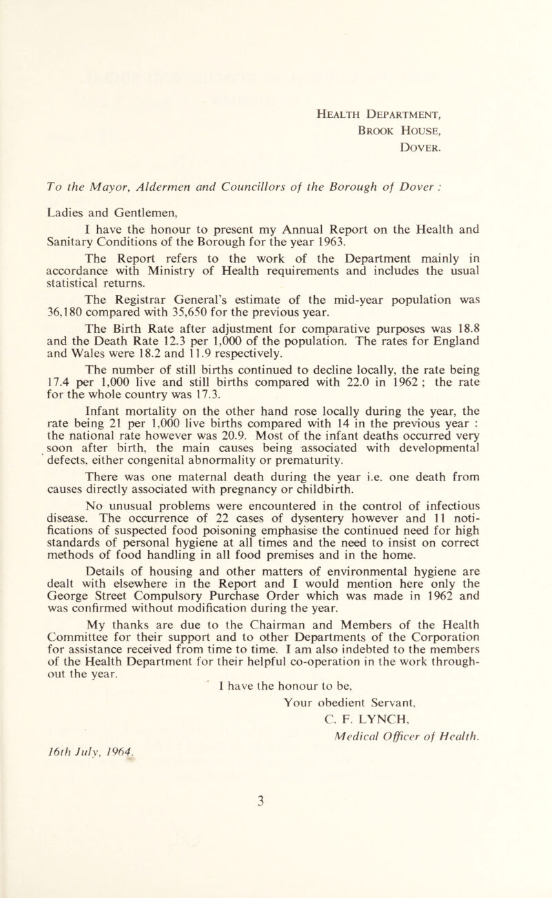 Health Department, Brook House, Dover. To the Mayor, Aldermen and Councillors of the Borough of Dover : Ladies and Gentlemen, I have the honour to present my Annual Report on the Health and Sanitary Conditions of the Borough for the year 1963. The Report refers to the work of the Department mainly in accordance with Ministry of Health requirements and includes the usual statistical returns. The Registrar General’s estimate of the mid-year population was 36,180 compared with 35,650 for the previous year. The Birth Rate after adjustment for comparative purposes was 18.8 and the Death Rate 12.3 per 1,000 of the population. The rates for England and Wales were 18.2 and 11.9 respectively. The number of still births continued to decline locally, the rate being 17.4 per 1,000 live and still births compared with 22.0 in 1962 ; the rate for the whole country was 17.3. Infant mortality on the other hand rose locally during the year, the rate being 21 per 1,000 live births compared with 14 in the previous year ; the national rate however was 20.9. Most of the infant deaths occurred very soon after birth, the main causes being associated with developmental defects, either congenital abnormality or prematurity. There was one maternal death during the year i.e. one death from causes directly associated with pregnancy or childbirth. No unusual problems were encountered in the control of infectious disease. The occurrence of 22 cases of dysentery however and 11 noti- fications of suspected food poisoning emphasise the continued need for high standards of personal hygiene at all times and the need to insist on correct methods of food handling in all food premises and in the home. Details of housing and other matters of environmental hygiene are dealt with elsewhere in the Report and I would mention here only the George Street Compulsory Purchase Order which was made in 1962 and was confirmed without modification during the year. My thanks are due to the Chairman and Members of the Health Committee for their support and to other Departments of the Corporation for assistance received from time to time. I am also indebted to the members of the Health Department for their helpful co-operation in the work through- out the year. I have the honour to be. 16th July, 1964. Your obedient Servant, C. F. LYNCH, Medical Officer of Health.