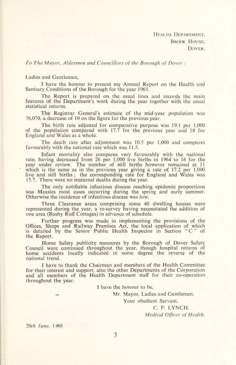 Health Department, Brook House, Dover. To The Mayor, Aldermen and Councillors of the Borough of Dover : Ladies and Gentlemen, I have the honour to present my Annual Report on the Health and Sanitary Conditions of the Borough for the year 1965. The Report is prepared on the usual lines and records the main features of the Department’s work during the year together with the usual statistical returns. The Registrar General’s estimate of the mid-year population was 36,070, a decrease of 10 on the figure for the previous year. The birth rate adjusted for comparative purpose was 19.1 per 1,000 of the population compared with 17.7 for the previous year and 18 for England and Wales as a whole. The death rate after adjustment was 10.5 per 1,000 and compares favourably with the national rate which was 11.5. Infant mortality also compares very favourably with the national rate, having decreased from 26 per 1,000 live births in 1964 to 16 for the year under review. The number of still births however remained at 11 which is the same as in the previous year giving a rate of 17.2 per 1,000 live and still births ; the corresponding rate for England and Wales was 15.7. There were no maternal deaths during the year. The only notifiable infectious disease reaching epidemic proportions was Measles most cases occurring during the spring and early summer. Otherwise the incidence of infectious disease was low. Three Clearance areas comprising some 40 dwelling houses were represented during the year, a re-survey having necessitated the addition of one area (Bushy Ruff Cottages) in advance of schedule. Further progress was made in implementing the provisions of the Offices, Shops and Railway Premises Act, the local application of which is detailed by the Senior Public Health Inspector in Section “ C ” of the Report. Home Safety publicity measures by the Borough of Dover Safety Council were continued throughout the year, though hospital returns of home accidents locally indicated in some degree the reverse of the national trend. I have to thank the Chairman and members of the Health Committee for their interest and support, also the other Departments of the Corporation and all members of the Health Department staff for their co-operation throughout the year. I have the honour to be, Mr. Mayor, Ladies and Gentlemen, Your obedient Servant, C. F. LYNCH. Medical Officer of Health. 20th June, 1 966