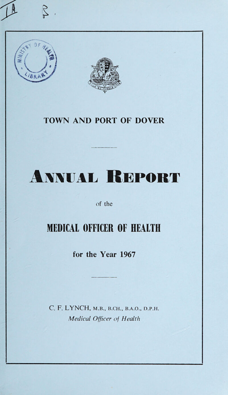TOWN AND PORT OF DOVER Annual Report of the MEDICAL OFFICER OF HEALTH for the Year 1967 C, F. LYNCH, M.B., B.CH., B.A.O., D.P.H. Medical Officer of Health