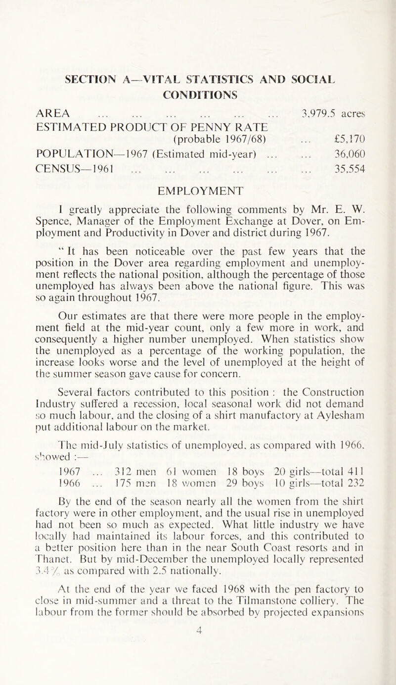 SECTION A—VITAL STATISTICS AND SOCIAL CONDITIONS AREA ESTIMATED PRODUCT OF PENNY RATE (probable 1967/68) POPULATION—1967 (Estimated mid-year) CENSUS—1961 3,979.5 acres £5,170 36,060 35,554 EMPLOYMENT I greatly appreciate the following comments by Mr. E. W. Spence, Manager of the Employment Exchange at Dover, on Em- ployment and Productivity in Dover and district during 1967. “ It has been noticeable over the past few years that the position in the Dover area regarding employment and unemploy- ment reflects the national position, although the percentage of those unemployed has always been above the national figure. This was so again throughout 1967. Our estimates are that there were more people in the employ- ment field at the mid-year count, only a few more in work, and consequently a higher number unemployed. When statistics show the unemployed as a percentage of the working population, the increase looks worse and the level of unemployed at the height of the summer season gave cause for concern. Several factors contributed to this position : the Construction Industry suffered a recession, local seasonal work did not demand so much labour, and the closing of a shirt manufactory at Aylesham put additional labour on the market. The mid-July statistics of unemployed, as compared with 1966, showed :— 1967 ... 312 men 61 women 18 boys 20 girls—total 411 1966 ... 175 men 18 women 29 boys 10 girls—total 232 By the end of the season nearly all the women from the shirt factory were in other employment, and the usual rise in unemployed had not been so much as expected. What little industry we have locally had maintained its labour forces, and this contributed to a better position here than in the near South Coast resorts and in Thanet. But by mid-December the unemployed locally represented 3.4% as compared with 2.5 nationally. At the end of the year we faced 1968 with the pen factory to close in mid-summer and a threat to the Tilmanstone colliery. The labour from the former should be absorbed by projected expansions