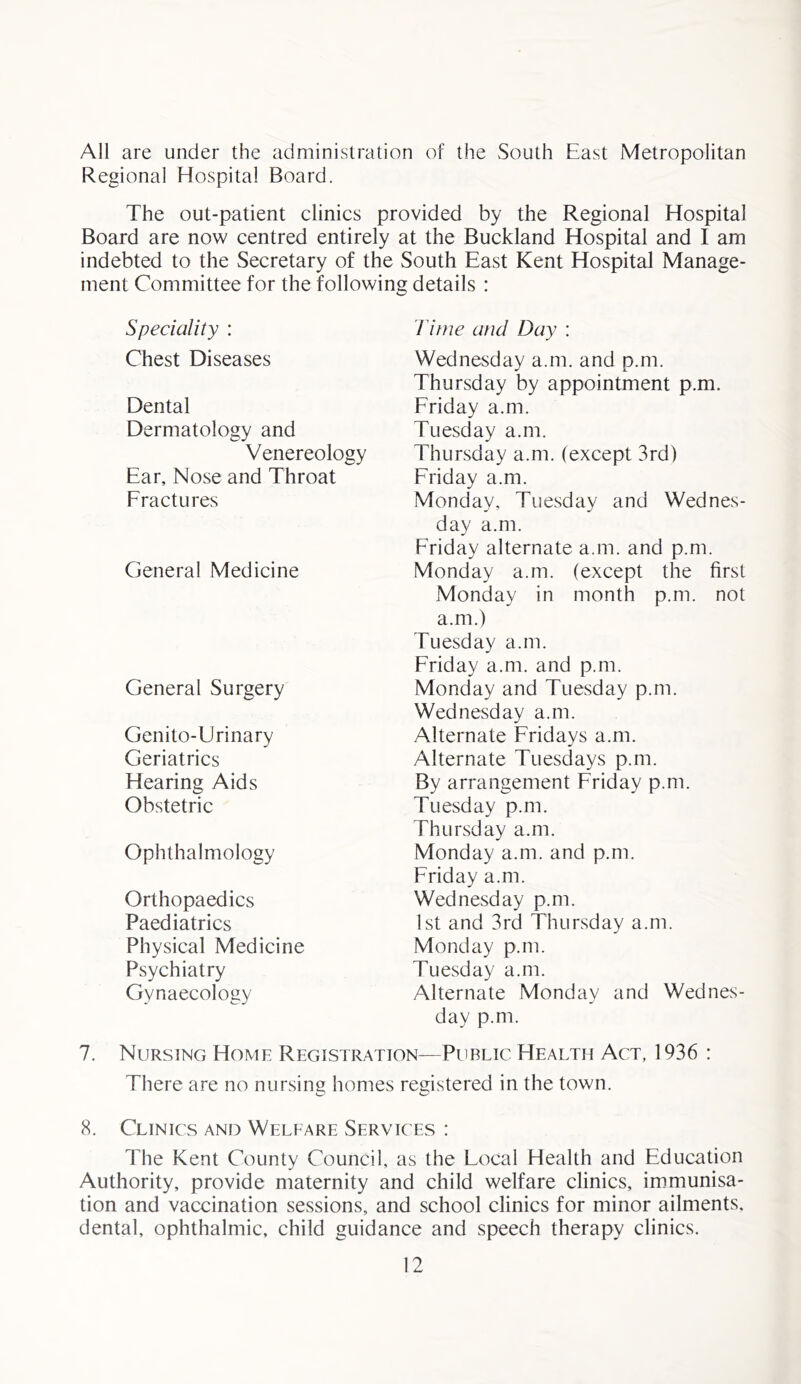 All are under the administration of the South East Metropolitan Regional Hospital Board. The out-patient clinics provided by the Regional Hospital Board are now centred entirely at the Buckland Hospital and I am indebted to the Secretary of the South East Kent Hospital Manage- ment Committee for the following details : Speciality : Chest Diseases Dental Dermatology and Venereology Ear, Nose and Throat Fractures General Medicine General Surgery Genito-Urinary Geriatrics Hearing Aids Obstetric Ophthalmology Orthopaedics Paediatrics Physical Medicine Psychiatry Gynaecology Time and Day : Wednesday a.m. and p.m. Thursday by appointment p.m. Friday a.m. Tuesday a.m. Thursday a.m. (except 3rd) Friday a.m. Monday, Tuesday and Wednes- day a.m. Friday alternate a.m. and p.m. Monday a.m. (except the first Monday in month p.m. not a.m.) Tuesday a.m. Friday a.m. and p.m. Monday and Tuesday p.m. Wednesday a.m. Alternate Fridays a.m. Alternate Tuesdays p.m. By arrangement Friday p.m. Tuesday p.m. Thursday a.m. Monday a.m. and p.m. Friday a.m. Wednesday p.m. 1st and 3rd Thursday a.m. Monday p.m. Tuesday a.m. Alternate Monday and Wednes- day p.m. 7. Nursing Home Registration—Public Health Act, 1936 : There are no nursing homes registered in the town. 8. Clinics and Welfare Services : The Kent County Council, as the Local Health and Education Authority, provide maternity and child welfare clinics, immunisa- tion and vaccination sessions, and school clinics for minor ailments, dental, ophthalmic, child guidance and speech therapy clinics.