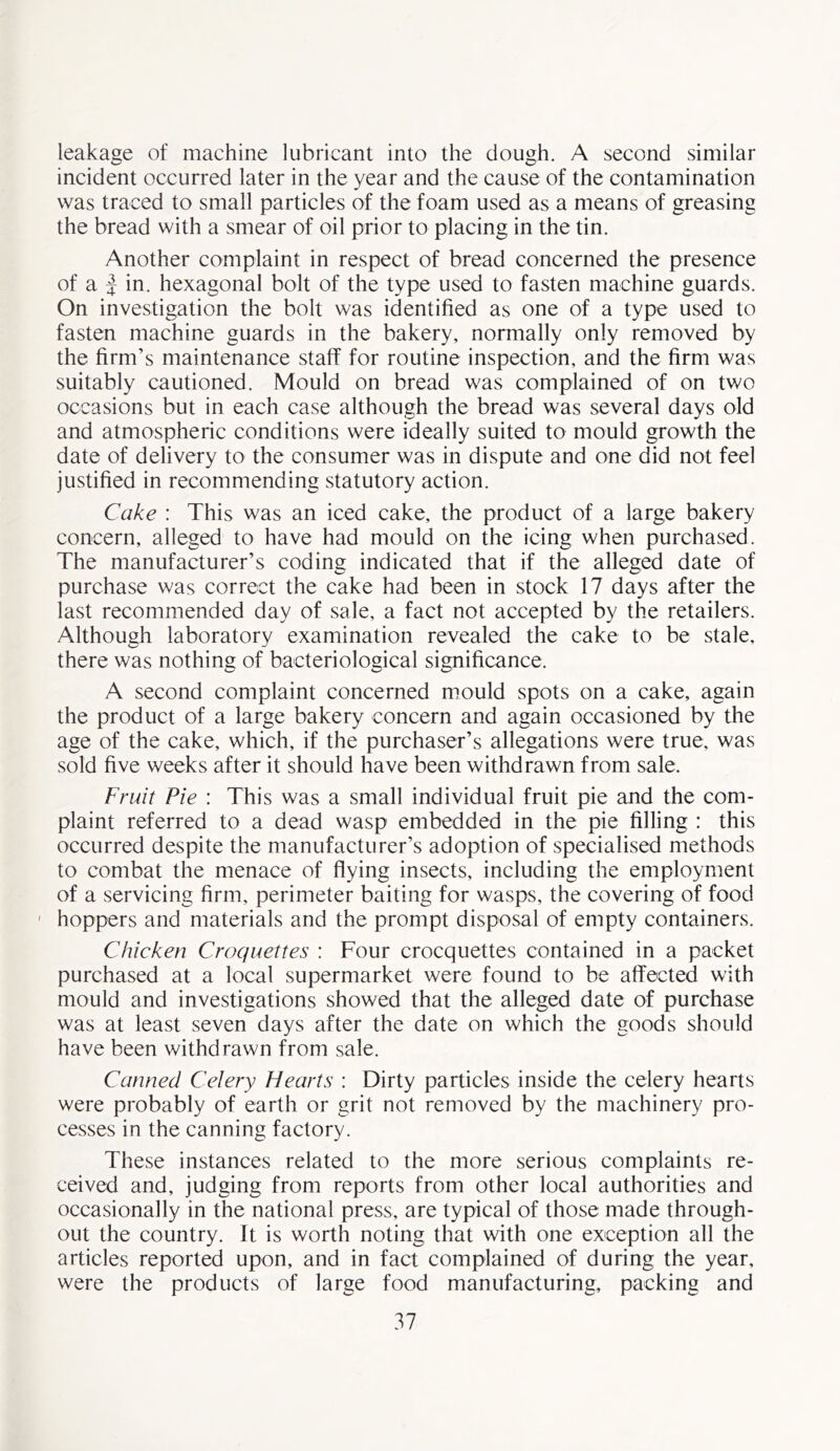 leakage of machine lubricant into the dough. A second similar incident occurred later in the year and the cause of the contamination was traced to small particles of the foam used as a means of greasing the bread with a smear of oil prior to placing in the tin. Another complaint in respect of bread concerned the presence of a | in. hexagonal bolt of the type used to fasten machine guards. On investigation the bolt was identified as one of a type used to fasten machine guards in the bakery, normally only removed by the firm’s maintenance staff for routine inspection, and the firm was suitably cautioned. Mould on bread was complained of on two occasions but in each case although the bread was several days old and atmospheric conditions were ideally suited to mould growth the date of delivery to the consumer was in dispute and one did not feel justified in recommending statutory action. Cake : This was an iced cake, the product of a large bakery concern, alleged to have had mould on the icing when purchased. The manufacturer’s coding indicated that if the alleged date of purchase was correct the cake had been in stock 17 days after the last recommended day of sale, a fact not accepted by the retailers. Although laboratory examination revealed the cake to be stale, there was nothing of bacteriological significance. A second complaint concerned mould spots on a cake, again the product of a large bakery concern and again occasioned by the age of the cake, which, if the purchaser’s allegations were true, was sold five weeks after it should have been withdrawn from sale. Fruit Pie : This was a small individual fruit pie and the com- plaint referred to a dead wasp embedded in the pie filling : this occurred despite the manufacturer’s adoption of specialised methods to combat the menace of flying insects, including the employment of a servicing firm, perimeter baiting for wasps, the covering of food • hoppers and materials and the prompt disposal of empty containers. Chicken Croquettes : Four crocquettes contained in a packet purchased at a local supermarket were found to be affected with mould and investigations showed that the alleged date of purchase was at least seven days after the date on which the goods should have been withdrawn from sale. Canned Celery Hearts : Dirty particles inside the celery hearts were probably of earth or grit not removed by the machinery pro- cesses in the canning factory. These instances related to the more serious complaints re- ceived and, judging from reports from other local authorities and occasionally in the national press, are typical of those made through- out the country. It is worth noting that with one exception all the articles reported upon, and in fact complained of during the year, were the products of large food manufacturing, packing and