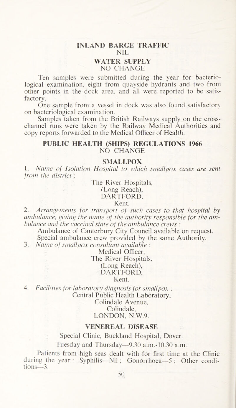 INLAND BARGE TRAFFIC NIL WATER SUPPLY NO CHANGE Ten samples were submitted during the year for bacterio- logical examination, eight from quayside hydrants and two from other points in the dock area, and all were reported to be satis- factory. One sample from a vessel in dock was also found satisfactory on bacteriological examination. Samples taken from the British Railways supply on the cross- channel runs were taken by the Railway Medical Authorities and copy reports forwarded to the Medical Officer of Health. PUBLIC HEALTH (SHIPS) REGULATIONS 1966 NO CHANGE SMALLPOX 1. Name of Isolation Hospital to which smallpox cases are sent from the district : The River Hospitals, ■Long Reach), HARTFORD, Kent. 2. Arrangements for transport of such cases to that hospital by ambulance, giving the name of the authority responsible for the am- bulance and the vaccinal state of the ambulance crews : Ambulance of Canterbury City Council available on request. Special ambulance crew provided by the same Authority. 3. Name of smallpox consultant available : Medical Officer, The River Hospitals, (Long Reach), HARTFORD, Kent. 4. Facilities for laboratory diagnosis for smallpox . Central Public Health Laboratory, Colindale Avenue, Colindale, LONDON, N.W.9. VENEREAL DISEASE Special Clinic, Buckland Hospital, Dover. Tuesday and Thursday—9.30 a.m.-10.30 a.m. Patients from high seas dealt with for first time at the Clinic during the year : Syphilis—Nil ; Gonorrhoea—5 ; Other condi- tions—3.