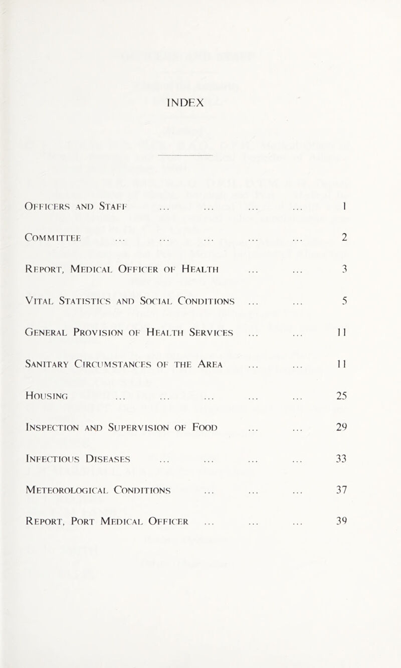 INDEX Officers and Staff ... ... ... ... 1 Committee ... ... ... ... ... 2 Report, Medical Officer of Health ... ... 3 Vital Statistics and Social Conditions ... ... 5 General Provision of Health Services ... ... 11 Sanitary Circumstances of the Area ... ... 11 Housing ... ... ... ... ... 25 Inspection and Supervision of Food ... ... 29 Infectious Diseases ... ... ... ... 33 Meteorological Conditions ... ... ... 37 Report, Port Medical Officer ... ... ... 39