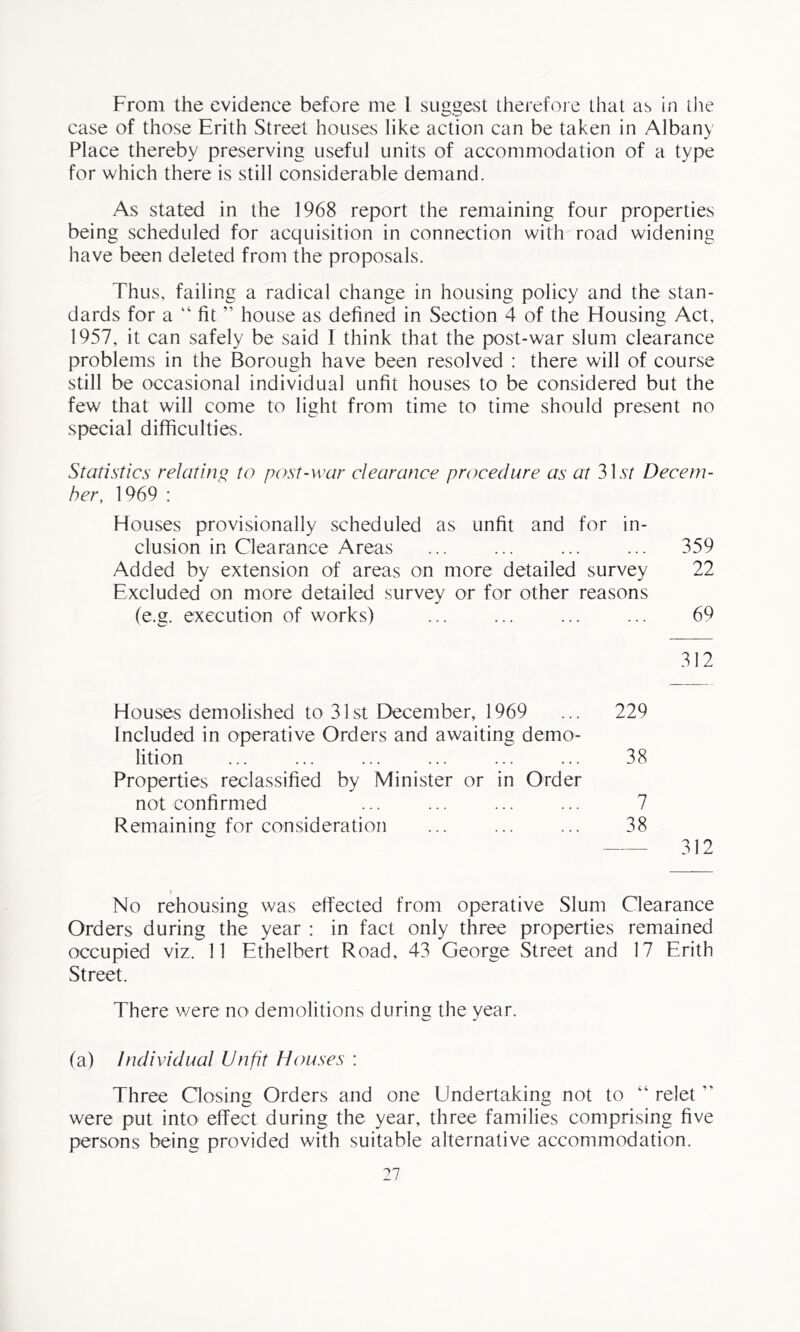 From the evidence before me 1 suggest therefore that as in die case of those Erith Street houses like action can be taken in Albany Place thereby preserving useful units of accommodation of a type for which there is still considerable demand. As stated in the 1968 report the remaining four properties being scheduled for acquisition in connection with road widening have been deleted from the proposals. Thus, failing a radical change in housing policy and the stan- dards for a “ fit ” house as defined in Section 4 of the Housing Act, 1957, it can safely be said I think that the post-war slum clearance problems in the Borough have been resolved : there will of course still be occasional individual unfit houses to be considered but the few that will come to light from time to time should present no special difficulties. Statistics relating to post-war clearance procedure as at 31 st Decem- ber, 1969 : Houses provisionally scheduled as unfit and for in- clusion in Clearance Areas ... ... ... ... 359 Added by extension of areas on more detailed survey 22 Excluded on more detailed survey or for other reasons (e.g. execution of works) ... ... ... ... 69 312 Houses demolished to 31st December, 1969 Included in operative Orders and awaiting demo- 229 lition Properties reclassified by Minister or in Order 38 not confirmed 7 Remaining for consideration 38 312 t No rehousing was effected from operative Slum Clearance Orders during the year : in fact only three properties remained occupied viz. 11 Ethelbert Road, 43 George Street and 17 Erith Street. There were no demolitions during the year. (a) Individual Unfit Houses : Three Closing Orders and one Undertaking not to “ relet ” were put into effect during the year, three families comprising five persons being provided with suitable alternative accommodation.