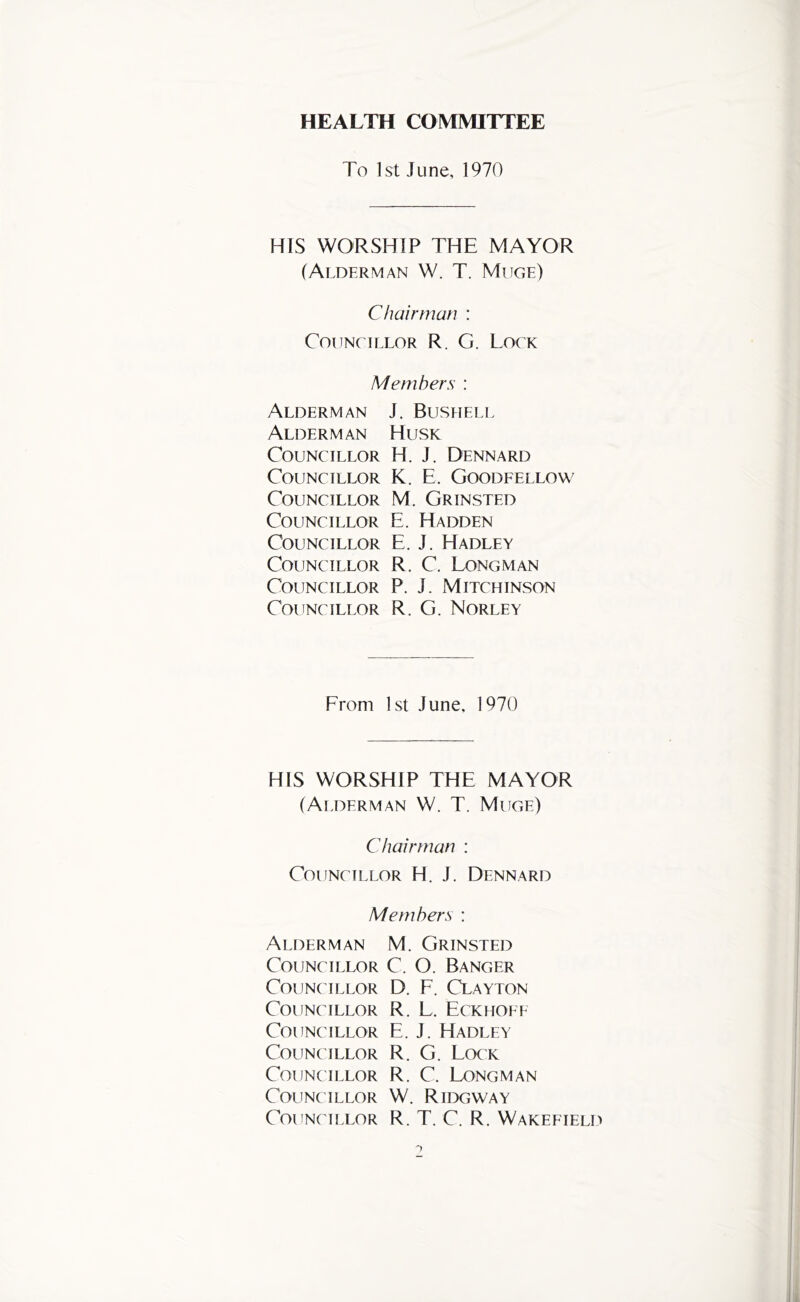 HEALTH COMMITTEE To 1st June, 1970 HIS WORSHIP THE MAYOR (Alderman W. T. Muge) Chairman : Councillor R. G. Lock Members : Alderman J. Bushell Alderman Husk Councillor H. J. Dennard Councillor K. E. Goodeellow Councillor M. Grinsted Councillor E. Hadden Councillor E. J. Hadley Councillor R. C. Longman Councillor P. J. Mitchinson Councillor R. G. Norley From 1st June, 1970 HIS WORSHIP THE MAYOR (Alderman W. T. Muge) Chairman : Councillor H. J. Dennard Members : Alderman Councillor C0UN( ILLOR Councillor Councillor COUNC ILLOR Councillor Councillor Councillor M. Grinsted C. O. Banger D. F. Clayton R. L. Eckhoee E. J. Hadley R. G. Lock R. C. Ijtngman W. RIDGWAY R. T. C. R. Wakeeield