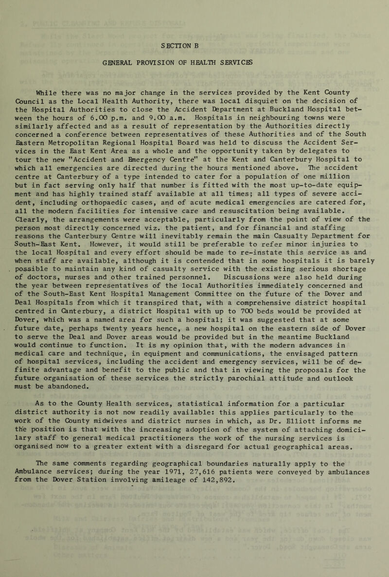 GENERAL PROVISION OF HEALTH SERVICES While there was no major change in the services provided by the Kent County Council as the Local Health Authority, there was local disquiet on the decision of the Hospital Authorities to close the Accident Department at Buckland Hospital bet- ween the hours of 6.00 p.m. and 9.00 a.m. Hospitals in neighbouring towns were similarly affected and as a result of representation by the Authorities directly concerned a conference between representatives of these Authorities and of the South Eastern Metropolitan Regional Hospital Board was held to discuss the Accident Ser- vices in the East Kent Area as a whole and the opportunity taken by delegates to tour the new Accident and Emergency Centre at the Kent and Canterbury Hospital to which all emergencies are directed during the hours mentioned above. Ihe accident centre at Canterbury of a type intended to cater for a population of one million but in fact serving only half that number is fitted with the most up-to-date equip- ment and has highly trained staff available at all times; all types of severe acci- dent, including orthopaedic cases, and of acute medical emergencies are catered for, all the modern facilities for intensive care and resuscitation being available. Clearly, the arrangements were acceptable, particularly from the point of view of the person most directly concerned viz. the patient, and for financial and staffing reasons the Canterbury Centre will inevitably remain the main Casualty Department for South-East Kent. However, it would still be preferable to refer minor injuries to the local Hospital and every effort should be made to re-instate this service as and when staff are available, although it is contended that in some hospitals it is barely possible to maintain any kind of casualty service with the existing serious shortage of doctors, nurses and other trained personnel. Discussions were also held during the year between representatives of the local Authorities immediately concerned and of the South-East Kent Hospital Management Committee on the future of the Dover and Deal Hospitals from which it transpired that, with a comprehensive district hospital centred in Canterbury, a district Hospital with up to 700 beds would be provided at Dover, which was a named area for such a hospital; it was suggested that at some future date, perhaps twenty years hence, a new hospital on the eastern side of Dover to serve the Deal and Dover areas would be provided but in the meantime Buckland would continue to function. It is my opinion that, with the modern advances in medical care and technique, in equipment and communications, the envisaged pattern of hospital services, including the accident and emergency services, will be of de- finite advantage and benefit to the public and that in viewing the proposals for the future organisation of these services the strictly parochial attitude and outlook must be abandoned. As to the County Health services, statistical information for a particular district authority is not now readily available: this applies particularly to the work of the County midwives and district nurses in which, as Dr. Elliott informs me the position is that with the increasing adoption of the system of attaching domici- lary staff to general medical practitioners the work of the nursing services is organised now to a greater extent with a disregard for actual geographical areas. The same comments regarding geographical boundaries naturally apply to the Ambulance services; during the year 1971, 27,616 patients were conveyed by ambulances from the Dover Station involving amileage of 142,892.