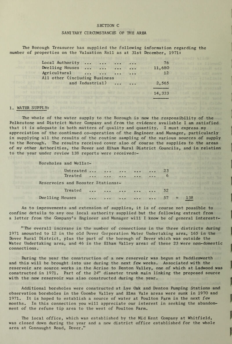 SANITARY CIRCUMSTANCES OF THE AREA The Borough Treasurer has supplied the following information regarding the number of properties on the Valuation Roll as at 31st December, 1971: Local Authority • • • 76 Dwelling Houses • • • 11,680 Agricultural All other (including Business • • • 12 and Industrial) ... • • • 2,565 14,333 1. WATER SUPPLY: The whole of the water supply to the Borough is now the responsibility of the Folkestone and District Water Company and from the evidence available I am satisfied that it is adequate in both matters of quality and quantity. I must express my appreciation of the continued co-operation of the Engineer and Manager, particularly in supplying all the results of the routine sampling of the various sources of supply to the Borough. The results received cover also of course the supplies to the areas of my other Authorities, the Dover and Elham Rural District Councils, and in relation to the year under review 138 reports were received:- Boreholes and Wells:- Untreated Treated Reservoirs and Booster Stations:- Treated Dwelling Houses 23 6 52 57 = 138 As to improvements and extension of supplies, it is of course not possible to confine details to any one local authority supplied but the following extract from a letter from the Company's Engineer and Manager will I know be of general interest:- The overall increase in the number of connections in the three districts during 1971 amounted to 12 in the old Dover Corporation Water Undertaking area, 165 in the Dover Rural District, plus the part of the borough of Dover which was outside the Water Undertaking area, and 46 in the Elham Valley area: of these 23 were non-domestic connections. During the year the construction of a new reservoir was begun at Paddlesworth and this will be brought into use during the next few weeks. Associated with the reservoir are source works in the Acrise to Denton Valley, one of which at Ladwood was constructed in 1971. Part of the 24 diameter trunk main linking the proposed source with the new reservoir was also constructed during the year. Additional boreholes were constructed at Lye Oak and Denton Pumping Stations and observation boreholes in the Coombe Valley and Elms Vale areas were sunk in 1970 and 1971. It is hoped to establish a source of water at Poulton Farm in the next few months. In this connection you will appreciate our interest in seeking the abandon- ment of the refuse tip area to the west of Poulton Farm. The local office, which was established by the Mid Kent Company at Whitfield, was closed down during the year and a new district office established for the whole area at Connaught Road, Dover.