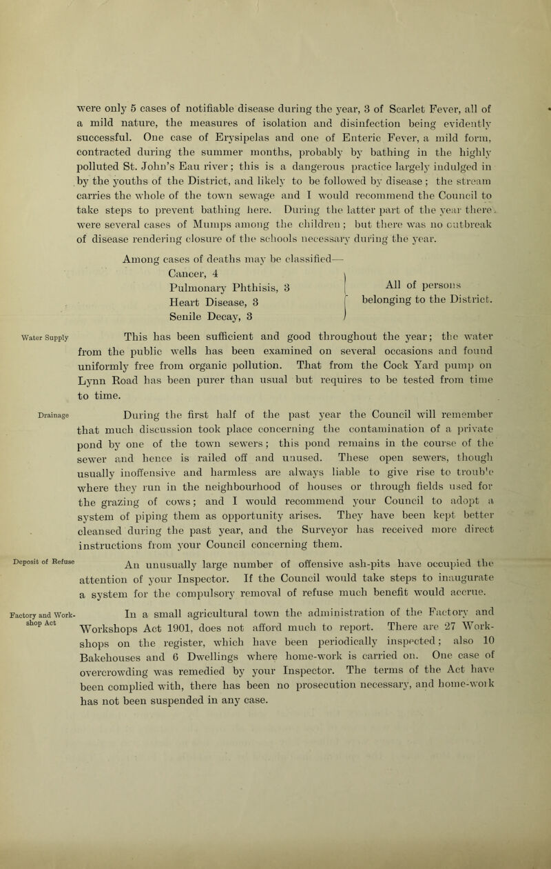 Water Supply Drainage Deposit of Refuse Factory and Work- shop Act were only 5 cases of notifiable disease during the year, 3 of Scarlet Fever, all of a mild nature, the measures of isolation and disinfection being evidently successful. One case of Erysipelas and one of Enteric Fever, a mild form, contracted during the summer months, probably by bathing in the highly polluted St. John’s Eau river; this is a dangerous practice largely indulged in by the youths of the District, and likely to be followed by disease ; the stream carries the whole of the town sewage and I would recommend the Council to take steps to prevent bathing here. During the latter part of the year there were several cases of Mumps among the children; but there was no outbreak of disease rendering closure of the schools necessary during the year. Among cases of deaths may be classified— Cancer, 4 Pulmonary Phthisis, 3 Heart Disease, 3 Senile Decay, 3 All of persons belonging to the District. This has been sufficient and good throughout the year; the water from the public wells has been examined on several occasions and found uniformly free from organic pollution. That from the Cock Yard pump on Lynn Road has been purer than usual but requires to be tested from time to time. During the first half of the past year the Council will remember that much discussion took place concerning the contamination of a private pond by one of the town sewers ; this pond remains in the course of the sewer and hence is railed off and unused. These open sewers, though usually inoffensive and harmless are always liable to give rise to trouble where they run in the neighbourhood of houses or through fields used for the grazing of cows; and I would recommend your Council to adopt a system of piping them as opportunity arises. They have been kept better cleansed during the past year, and the Surveyor has received more direct instructions from your Council concerning them. An unusually large number of offensive ash-pits have occupied the attention of your Inspector. If the Council would take steps to inaugurate a system for the compulsory removal of refuse much benefit would accrue. In a small agricultural town the administration of the Factory and Workshops Act 1901, does not afford much to report. There are 27 Work- shops on the register, which have been periodically inspected; also 10 Bakehouses and 6 Dwellings where home-work is carried on. One case of overcrowding was remedied by your Inspector. The terms of the Act have been complied with, there has been no prosecution necessary, and home-work has not been suspended in any case.