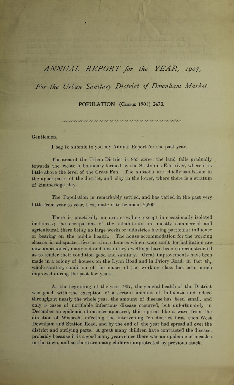 ANNUAL REPORT for the YEAR, 190J, Eor the Urban Sanitary District of Downham Market. POPULATION (Census 1901) 2473. Gentlemen, I beg to submit to you my Annual Report for the past year. The area of the Urban District is 853 acres, the land falls gradually towards the western boundary formed by the St. John’s Eau river, where it is little above the level of the Great Fen. The subsoils are chiefly sandstone in the upper parts of the district, and clay in the lower, where there is a stratum of kimmeridge clay. The Population is remarkably settled, and has varied in the past very little from year to year, I estimate it to be about 2,500. There is practically no over-crowding except in occasionally isolated instances; the occupations of the inhabitants are mostly commercial and agricultural, there being no large works or industries having particular influence or bearing on the public health. The house accommodation for the working classes is adequate, two or three houses which were unfit for habitation are now unoccupied, many old and insanitary dwellings have been so reconstructed as to render their condition good and sanitary. Great improvements have been made in a colony of houses on the Lynn Road and in Priory Road, in fact th^ whole sanitary condition of the houses of the working class has been much improved during the past few years. At the beginning of the year 1907, the general health of the District was good, with hhe exception of a certain amount of Influenza, and indeed througljout nearly the whole year, the amount of disease has been small, and only 5 cases of notifiable infectious disease occurred, but unfortunately in December an epidemic of measles appeared, this spread like a wave from the direction of Wisbech, infecting the intervening fen district first, then West Downham and Station Road, and by the end of the year had spread all over the district and outlying parts. A great many children have contracted the disease, probably because it is a good many years since there was an epidemic of measles in the town, and so there are many children unprotected by previous atack.