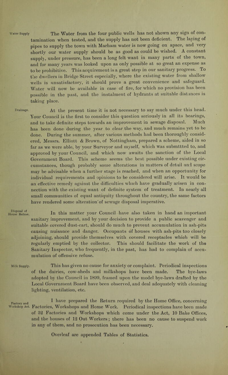 Water Supply The Water from the four public wells has not shown any sign of con- tamination when tested, and the supply has not been deficient. The laying of pipes to supply the town with Marham water is now going on apace, and very shortly our water supply should be as good as could be wished. A constant suppl}', under pressure, has been a long felt want in many parts of the town, and for many years was looked upon as only possible at so great an expense as to be prohibitive. This acquirement is a great step in our sanitary progress. To the dwellers in Bridge Street especially, where the existing water from shallow wells is unsatisfactory, it should prove a great convenience and safeguard. Water will now be available in case of fire, for which no provision has been possible in the past, and the instalment of hydrants at suitable distances is taking place. Drainage. present time it is not necessary to say much under this head. Your Council is the first to consider this question seriously in all its bearings, and to take definite steps towards an improvement in sewage disposal. Much has been done during the year to clear the way, and much remains yet to be done. During the summer, after various methods had been thoroughly consid- ered, Messrs. Elliott & Brown, of Nottingham, prepared a scheme, aided in so far as we were able, by your Surveyor and myself, which was submttted to, and approved by your Council, and which now awaits the sanction of the Local Government Board. This scheme seems the best possible under existing cir- cumstances, though probably some alterations in matters of detail and scope may be advisable when a further stage is reached, and when an opportunity for individual requirements and opinions to be considered will arise. It would be an effective remedy against the difficulties which have gradually arisen in con- nection with the existing want of definite system of treatment. In nearly all small communities of equal antiquity throughout the country, the same factors have rendered some alteration'of sewage disposal imperative. H?usrRe\use. Ih this matter your Council have also taken in hand an important sanitary improvement, and by your decision to provide a public scavenger and suitable covered dust-cart, should do much to prevent accumulation in ash-pits causing nuisance and danger. Occupants of houses with ash-pits too closely adjoining, should provide themselves with covered receptacles which will be regularly emptied by the collector. This should facilitate the work of the Sanitary Inspector, who frequently, in the past, has had to complain of accu- mulation of offensive refuse. Milk Supply, Tliis has given no cause for anxiety or complaint. Periodical inspections of the dairies, cow-sheds and milkshops have been made. The bye-laws adopted by tbe Council in 1899, framed upon tbe model by^e-laws drafted by the Local Government Board have been observed, and deal adequately with cleaning lighting, ventilation, etc. Factory and ^ have prepared the Return required by the Home Office, concerning Workshop Act. Factories, Workshops and Home Work. Periodical inspections have been made of 32 Factories and Workshops which come under the Act, 10 Bake Offices, and the houses of 12 Out Workers ; there has been no cause to suspend work in any of them, and no prosecution has been necessary. Overleaf are appended Tables of Statistics.