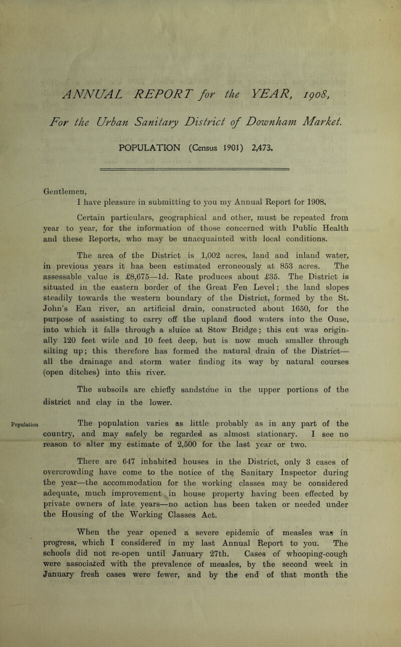 ANNUAL REPORT for the YEAR. igo8, For the Urban Sanitary District of Downham Market. POPULATION (Census 1901) 2,473, Gentlemen, I have pleasure in submitting to you my Annual Report for 1908. Certain particulars, geographical and other, must be repeated from year to year, for the information of those concerned with Public Health and these Reports, who may be unacquainted with local conditions. The area of the District is 1,002 acres, land and inland water, in previous years it has been estimated erroneously at 853 acres. The assessable value is ^8,675—Id. Rate produces about ^635. The District is situated in the eastern border of the Great Fen Level; the land slopes steadily towards the western boundary of the District, formed by the St. John’s Eau river, an artificial drain, constructed about 1650, for the purpose of assisting to carry off the upland flood waters into the Ouse, into which it falls through a sluice at Stow Bridge; this cut was origin- ally 120 feet wide and 10 feet deep, but is now much smaller through silting up; this therefore has formed the natural drain of the District— all the drainage and storm water finding its way by natural courses (open ditches) into this river. The subsoils are chiefly sandstone in the upper portions of the district and clay in the lower. Population The population varies as little probably as in any part of the country, and may safely be regarded as almost stationary. I see no reason to alter my estimate of 2,500 for the last year or two. There are 647 inhabited houses in the District, only 3 cases of overcrowding have come to the notice of th^ Sanitary Inspector during the year—the accommodation for the working classes may be considered adequate, much improvement i^pn house property having been effected by private owners of late years—no action has been taken or needed under the Housing of the Working Classes Act. When the year opened a severe epidemic of measles was in progress, which I considered in my last Annual Report to you. The schools did not re-open until January 27th. Cases of whooping-cough were associated with the prevalence of measles, by the second week in January fresh cases were fewer, and by the end of that month the