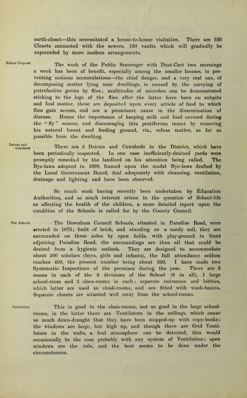 Refuse Disposal Dairies and Cowsheds The Schools Ventilation earth-closet—this necessitated a house-to-house visitation. There are 520 Closets connected with the sewers, 130 vaults which will gradually be superceded by more modern arrangements. The work of the Public Scavenger with Dust-Cart two mornings a week has been of benefit, especially among the smaller houses, in pre- venting noxious accumulations—the chief danger, and a very real one, of decomposing matter lying near dwellings, is caused by the carrying of putrefactive germs by flies; multitudes of microbes can be demonstrated sticking to the legs of the flies after the latter have been on ashpits and foul matter, these are deposited upon every article of food to which flies gain access, and are a prominent cause in the dissemination of disease. Hence the importance of keeping milk and food covered during the “fly” season, and discouraging this pestiferous insect by removing his natural haunt and feeding ground, viz., refuse matter, as far as possible from the dwelling. There are 5 Dairies and Cowsheds in the District, which have been periodically inspected. In one case inefficiently-drained yards were promptly remedied by the landlord on his attention being called. The Bye-laws adopted in 1899, framed upon the model Bye-laws drafted by the Local Government Board, deal adequately with cleansing, ventilation, drainage and lighting, and have been observed. So much work having recently been undertaken by Education Authorities, and so much interest arisen in the question of School-life as affecting the health of the children, a more detailed report upon the condition of the Schools is called for by the County Council. The Downham Council Schools, situated in Paradise Road, w’ere erected in 1873; built of brick, and standing on a sandy soil, they are surrounded on three sides by open fields, with play-ground in front adjoining Paradise Road, the surroundings are thus all that could be desired from a hygienic outlook. They are designed to accommodate about 500 scholars (boys, girls and infants), the full attendance seldom reaches 400, the present number being about 350. I have made two Systematic Inspections of the premises during the year. There are 3 rooms in each of the 3 divisions of the School (9 in all), 1 large school-room and 2 class-rooms in each ; separate entrances and lobbies, which latter are used as cloak-rooms, and are fitted with wash-basins. Separate closets are situated well away from the school-rooms. This is good in the class-rooms, not so good in the large school- rooms, in the latter there are Ventilators in the ceilings, which cause so much down-draught that they have been stopped-up with copy-books; the windows are large, but high up, and though there are Grid Venti- lators in the walls, a foul atmosphere can be detected, this would occasionally be the case probably with any system of Ventilation; open windows are the rule, and the best seems to be done under the circumstances.