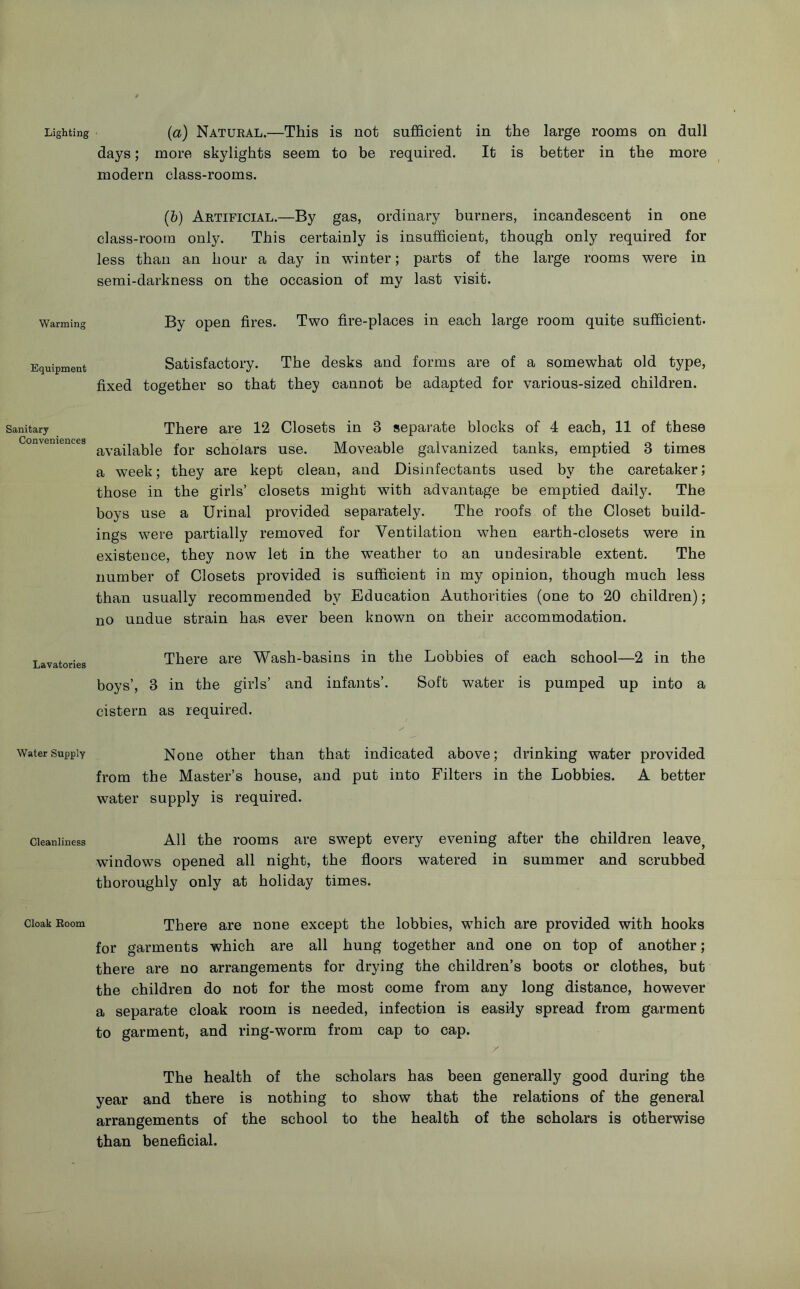 Lighting Warming Equipment Sanitary Conveniences Lavatories Water Supply Cleanliness Cloak Boom (a) Natueal.—This is not sufficient in the large rooms on dull days; more skylights seem to be required. It is better in the more modern class-rooms. (&) Artificial.—By gas, ordinary burners, incandescent in one class-room only. This certainly is insufficient, though only required for less than an hour a day in winter; parts of the large rooms were in semi-darkness on the occasion of my last visit. By open fires. Two fire-places in each large room quite sufficient. Satisfactory. The desks and forms are of a somewhat old type, fixed together so that they cannot be adapted for various-sized children. There are 12 Closets in 3 separate blocks of 4 each, 11 of these available for scholars use. Moveable galvanized tanks, emptied 3 times a week; they are kept clean, and Disinfectants used by the caretaker; those in the girls’ closets might with advantage be emptied dail}^ The boys use a Urinal provided separately. The roofs of the Closet build- ings were partially removed for Ventilation when earth-closets were in existence, they now let in the weather to an undesirable extent. The number of Closets provided is sufficient in my opinion, though much less than usually recommended by Education Authorities (one to 20 children); no undue strain has ever been known on their accommodation. There are Wash-basins in the Lobbies of each school—2 in the boys’, 3 in the girls’ and infants’. Soft water is pumped up into a cistern as required. None other than that indicated above; drinking water provided from the Master’s house, and put into Filters in the Lobbies. A better water supply is required. All the rooms are swept every evening after the children leave^ windows opened all night, the floors watered in summer and scrubbed thoroughly only at holiday times. There are none except the lobbies, which are provided with hooks for garments which are all hung together and one on top of another; there are no arrangements for drying the children’s boots or clothes, but the children do not for the most come from any long distance, however a separate cloak room is needed, infection is easily spread from garment to garment, and ring-worm from cap to cap. / The health of the scholars has been generally good during the year and there is nothing to show that the relations of the general arrangements of the school to the health of the scholars is otherwise than beneficial.
