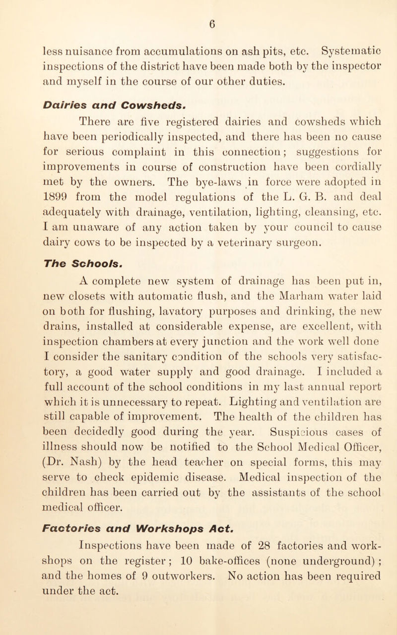 less nuisance from accumulations on ash pits, etc. Systematic inspections of the district have been made both by the inspector and myself in the course of our other duties. Dairies and Cowsheds. There are five registered dairies and cowsheds which have been periodically inspected, and there has been no cause for serious complaint in this connection; suggestions for improvements in course of construction have been cordially met by the owners. The bye-laws in force were adopted in 1899 from the model regulations of the L. G. B. and deal adequately with drainage, ventilation, lighting, cleansing, etc. I am unaware of any action taken by your council to cause dairy cows to be inspected by a veterinary surgeon. The Schoots. A complete new system of drainage has been put in, new closets with automatic flush, and the Marham water laid on both for flushing, lavatory purposes and drinking, the new drains, installed at considerable expense, are excellent, with inspection chambers at every junction and the work well done I consider the sanitary condition of the schools very satisfac- tory, a good water supply and good drainage. I included a full account of the school conditions in my last annual report which it is unnecessary to repeat. Lighting and ventilation are still capable of improvement. The health of the children has been decidedly good during the year. Suspicious cases of illness should now be notified to the School Medical Officer, (Dr. Nash) by the head teacher on special forms, this may serve to check epidemic disease. Medical inspection of the children has been carried out by the assistants of the school medical officer. Factories and Workshops Act. Inspections have been made of 28 factories and work- shops on the register ; 10 bake-offices (none underground) ; and the homes of 9 outworkers. No action has been required under the act.