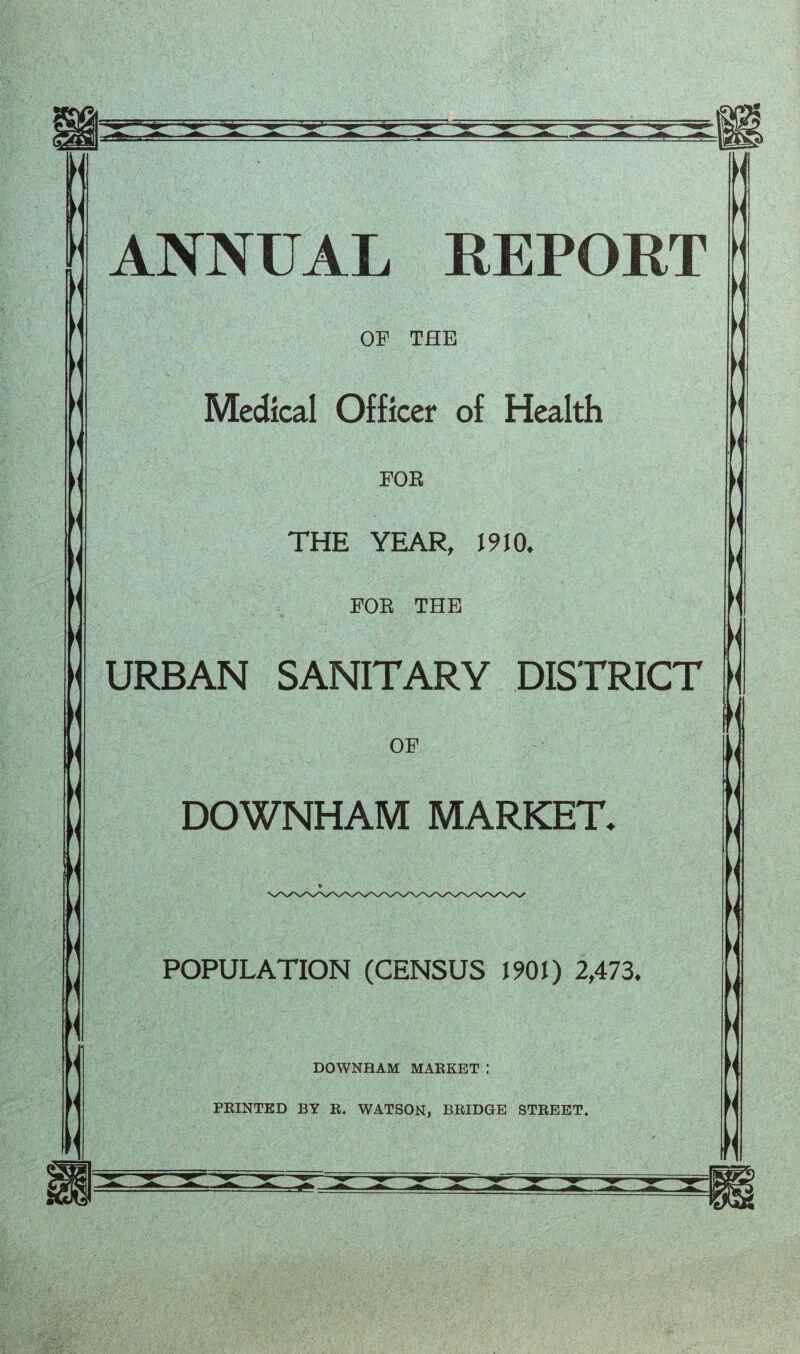  ' : < '  ANNUAL REPORT OF THE Medical Officer of Health FOE THE YEAR, 1910. FOR THE URBAN SANITARY DISTRICT K OF DOWNHAM MARKET*  If POPULATION (CENSUS 1901) 2,473. DOWNHAM MARKET : PRINTED BY R. WATSON, BRIDGE STREET.