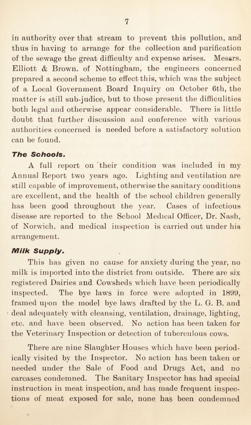 in authority over that stream to prevent this pollution, and thus in having to arrange for the collection and purification of the sewage the great difficulty and expense arises, Messrs. Elliott & Brown, of Nottingham, the engineers concerned prepared a second scheme to effect this, which was the subject of a Local Government Board Inquiry on October 6th, the matter is still sub-judice, but to those present the difficulities both legal and otherwise appear considerable. There is little doubt that further discussion and conference with various authorities concerned is needed before a satisfactorv solution can be found. The Schools. A full report on their condition was included in my Annual Report two years ago. Lighting and ventilation are still capable of improvement, otherwise the sanitary conditions are excellent, and the health of the school children generally has been good throughout the year. Cases of infectious disease are reported to the School Medical Officer, Dr. Nash, of Norwich, and medical inspection is carried out under his arrangement. Milk Supply. This has given no cause for anxiety during the year, no milk is imported into the district from outside. There are six registered Dairies and Cowsheds which have been periodically inspected. The bye laws in force were adopted in 1899, framed upon the model bye laws drafted by the L. G. B. and • deal adequately with cleansing, ventilation, drainage, lighting, etc. and have been observed. No action has been taken for the Veterinary Inspection or detection of tuberculous cows. There are nine Slaughter Houses which have been period- ically visited by the Inspector. No action has been taken or needed under the Sale of Food and Drugs Act, and no carcases condemned. The Sanitary Inspector has had special instruction in meat inspection, and has made frequent inspec- tions of meat exposed for sale, none has been condemned