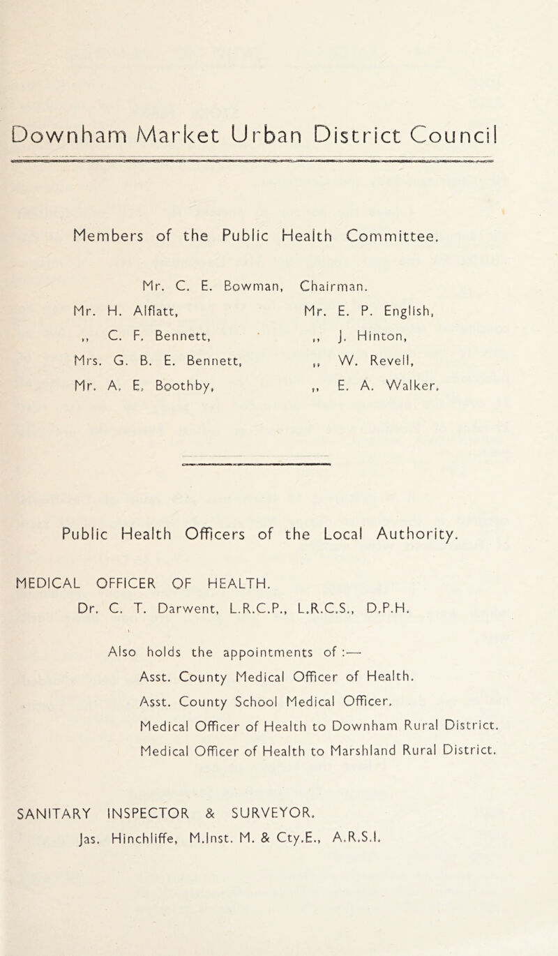 Members of the Public Health Committee. Mr. C. E. Bowman, Chairman. Mr. H. Alflatt, Mr. E. P. English, C. F. Bennett, 9 9 J. Hinton, Mrs. G. B. E. Bennett, 9 9 W. Revell, Mr. A. E. Boothby, 9 > E. A. W'alker Public Health Officers of the Local Authority. MEDICAL OFFICER OF HEALTH. Dr. C. T. Darwent, L.R.C.P., L.R.C.S., D.P.H. Also holds the appointments of :—• Asst. County Medical Officer of Health. Asst. County School Medical Officer. Medical Officer of Health to Downham Rural District. Medical Officer of Health to Marshland Rural District. SANITARY INSPECTOR & SURVEYOR, Jas. Hinchliffe, M.lnst. M. & Cty.E., A.R.S.I.