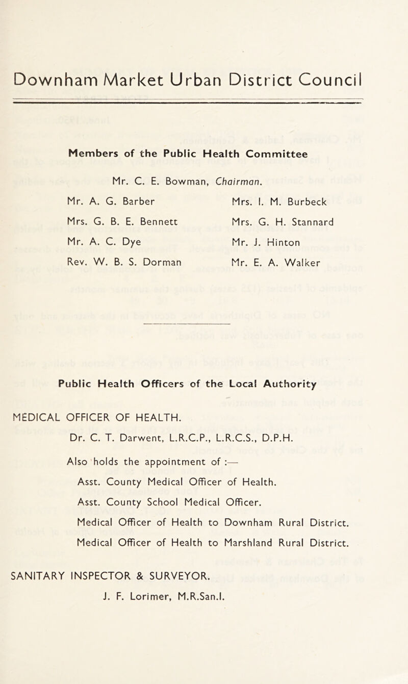 Downham Market Urban District Council Members of the Public Health Committee Mr. C. E. Bowman. Chairman. Mr. A. G. Barber Mrs. G. B. E. Bennett Mr. A. C. Dye Rev. W. B. S. Dorman Mrs. I. M. Burbeck Mrs. G. H. Stannard Mr. J. Hinton Mr. E. A. Walker Public Health Officers of the Local Authority MEDICAL OFFICER OF HEALTH. Dr. C. T. Darwent, L.R.C.P., L.R.C.S., D.P.H. Also holds the appointment of :— Asst. County Medical Officer of Health. Asst. County School Medical Officer. Medical Officer of Health to Downham Rural District. Medical Officer of Health to Marshland Rural District. SANITARY INSPECTOR & SURVEYOR. J. F. Lorimer, M.R.San.l.