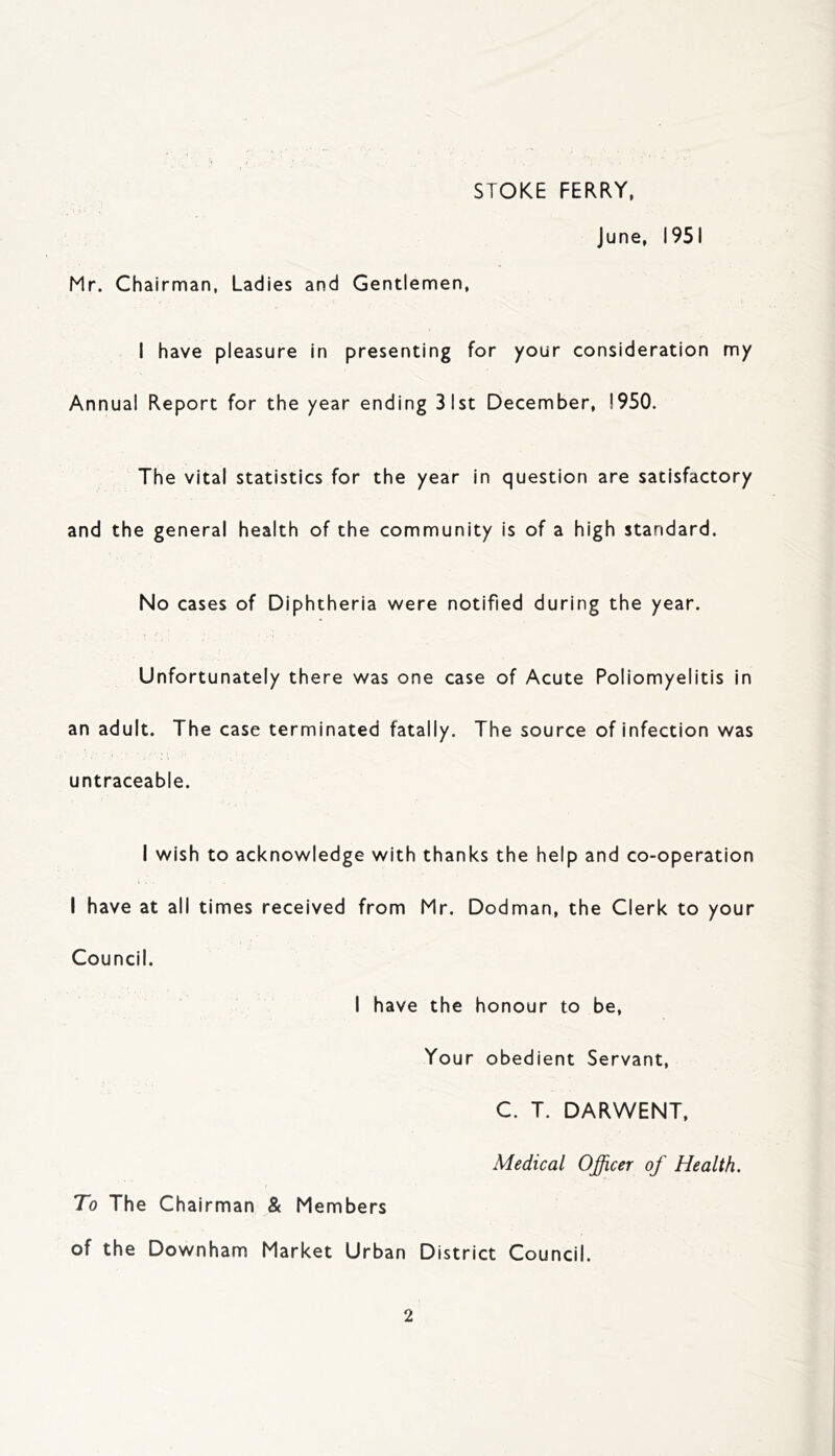 STOKE FERRY, June, 1951 Mr. Chairman, Ladies and Gentlemen, I have pleasure in presenting for your consideration my Annual Report for the year ending 31st December, 1950. The vital statistics for the year in question are satisfactory and the general health of the community is of a high standard. No cases of Diphtheria were notified during the year. Unfortunately there was one case of Acute Poliomyelitis in an adult. The case terminated fatally. The source of infection was untraceable. I wish to acknowledge with thanks the help and co-operation I have at all times received from Mr. Dodman, the Clerk to your Council. I have the honour to be, Your obedient Servant, C. T. DARWENT, Medical Officer of Health. To The Chairman & Members of the Downham Market Urban District Council.