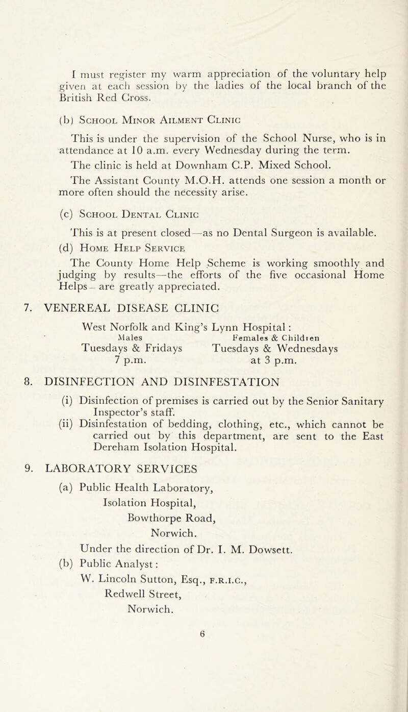 I must register my warm appreciation of the voluntary help given at each session by the ladies of the local branch of the British Red Gross. (b) School Minor Ailment Clinic This is under the supervision of the School Nurse, who is in attendance at 10 a.m. every Wednesday during the term. The clinic is held at Downham G.P. Mixed School. The Assistant County M.O.H. attends one session a month or more often should the necessity arise. (c) School Dental Clinic This is at present closed—as no Dental Surgeon is available. (d) Home Help Service The County Home Help Scheme is working smoothly and judging by results—The efforts of the five occasional Home Helps—are greatly appreciated. 7. VENEREAL DISEASE CLINIC West Norfolk and King’s Lynn Hospital: Males Females & Child ten Tuesdays & Fridays Tuesdays & Wednesdays 7 p.m. at 3 p.m. 8. DISINFECTION AND DISINFESTATION (i) Disinfection of premises is carried out by the Senior Sanitary Inspector’s staff. (ii) Disinfestation of bedding, clothing, etc., which cannot be carried out by this department, are sent to the East Dereham Isolation Hospital. 9. LABORATORY SERVICES (a) Public Health Laboratory, Isolation Hospital, Bowthorpe Road, Norwich. Under the direction of Dr. I. M. Dowsett. (b) Public Analyst: W. Lincoln Sutton, Esq., f.r.i.c., Redwell Street, Norwich.