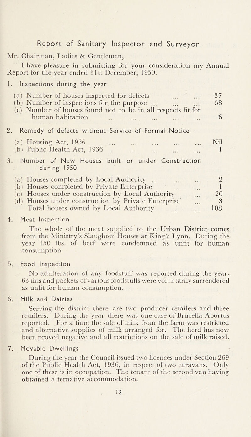Report of Sanitary Inspector and Surveyor Mr. Chairman, Ladies & Gentlemen, I have pleasure in submitting for your consideration my Annual Report for the year ended 31st December, 1950. 1. Inspections during the year (a) Number of houses inspected for defects (b) Number of inspections for the purpose ... (c) Number of houses found not to be in all respects fit for human habitation 2. Remedy of defects without Service of Formal Notice (a) Housing Act, 1936 ibj Public Health Act, 1936 3. Number of New Houses built or under Construction during 1950 (a) Houses completed by Local Authority ... (b) Houses completed by Private Enterprise (c) Houses under construction by Local Authority (d) Houses under construction by Private Enterprise Total houses owned by Local Authority 4. Meat Inspection The whole of the meat supplied to the Urban District comes from the Ministry’s Slaughter Houses at King’s Lynn. During the year 150 lbs. of beef were condemned as unfit for human consumption. 5. Food Inspection No adulteration of any foodstuff was reported during the year. 63 tins and packets of various foodstuffs were voluntarily surrendered as unfit for human consumption. 6. Milk and Dairies Serving the district there are two producer retailers and three retailers. During the year there was one case of Brucella Abortus reported. For a time the sale of milk from the farm was restricted and alternative supplies of milk arranged for. The herd has now been proved negative and all restrictions on the sale of milk raised. 7. Movable Dwellings During the year the Council issued two licences under Section 269 of the Public Health Act, 1936, in respect of two caravans. Only one of these is in occupation. The tenant of the second van having obtained alternative accommodation. 37 58 6 Nil 1 2 1 20 3 108