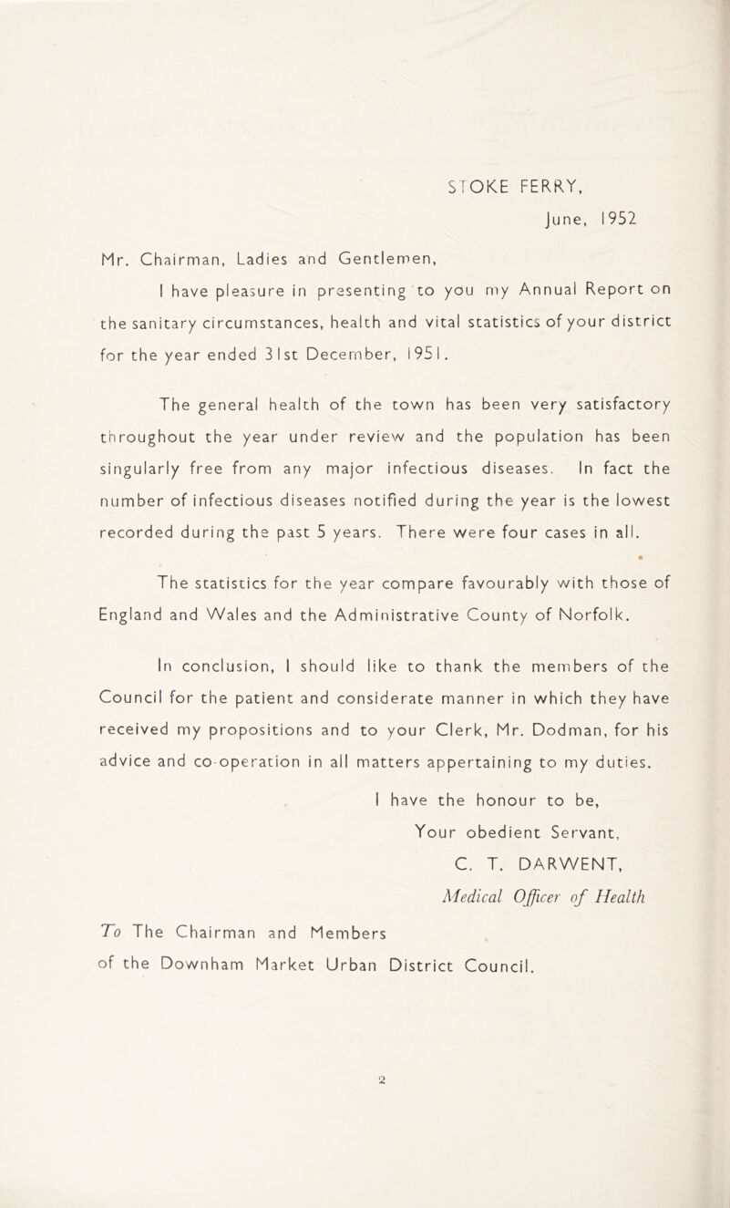 STOKE FERRY, June, 1952 Mr. Chairman, Ladies and Gentlemen, I have pleasure in presenting to you my Annual Report on the sanitary circumstances, health and vital statistics of your district for the year ended 31st December, 1951. The general health of the town has been very satisfactory throughout the year under review and the population has been singularly free from any major infectious diseases. In fact the number of infectious diseases notified during the year is the lowest recorded during the past 5 years. There were four cases in all. • The statistics for the year compare favourably with those of England and Wales and the Administrative County of Norfolk. In conclusion, I should like to thank the members of the Council for the patient and considerate manner in which they have received my propositions and to your Clerk, Mr. Dodman, for his advice and co-operation in all matters appertaining to my duties. I have the honour to be, Your obedient Servant, C. T. DARWENT, Medical Officer of Health To The Chairman and Members of the Downham Market Urban District Council.